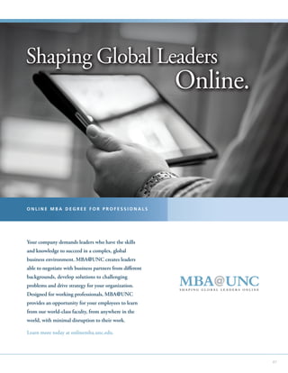 Shaping Global Leaders
                                                          Online.



ONLINE MBA DEGREE FOR PROFESSIONALS




Your company demands leaders who have the skills
and knowledge to succeed in a complex, global
business environment. MBA@UNC creates leaders
able to negotiate with business partners from different
backgrounds, develop solutions to challenging
problems and drive strategy for your organization.
Designed for working professionals, MBA@UNC
provides an opportunity for your employees to learn
from our world-class faculty, from anywhere in the
world, with minimal disruption to their work.

Learn more today at onlinemba.unc.edu.




                                                                    47
 