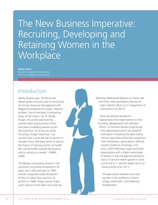The New Business Imperative:
     Recruiting, Developing and
     Retaining Women in the
     Workplace
     Mindy Storrie
     Director of Leadership Development
     UNC Kenan-Flagler Business School




     Introduction
     Nearly 50 years ago, The Personnel                 attaining college-level degrees at a faster rate
     Administrator (the precursor to the Society           than their male counterparts [Bureau of
     for Human Resource Management’s HR                     Labor Statistics (BLS) in U.S. Department of
     Magazine) published the article, “Women                 Commerce et al, 2011].
     at Work: One of the Most Controversial
     Issues of the Sixties,” by Dr. Daniel                  There are definite rewards for
     Kruger. The article examined the                      organizations that target women in their
     societal, labor and economic forces                  recruiting, development and retention
     that were compelling women to join                     efforts. A Thomson Reuters study found
     the workforce. As to why he wrote                       that organizations which are ahead of
     the article, Kruger noted that “our                      their peers in breaking the glass ceiling
     concern here is with the role of women in                tend to have share prices that outperform
     the labor force. We leave others to discuss              their competitors, particularly in difficult
     the impact of working women on family                    market conditions (Chanavat, n.d.).
     life, mental health, juvenile delinquency               And, a 2007 McKinsey study found that
     and on society as a whole.” (SHRM,                      organizations with a higher percentage
     2008).                                                  of women in top management positions
                                                              had a 17 percent higher growth in stock
     The debate surrounding women in the                      prices and a 1.1 percent larger return on
     workforce has shifted somewhat in 50                      equity (Landis et al, 2011).
     years, but it still continues. In 1964,
     women comprised nearly 40 percent                        Yet gaps persist between men and
     of the U.S. labor force (up from 32                      women in the workforce in terms
     percent in 1948). Today, women make                      of pay, career path, and leadership
     up 61 percent of the labor force and are                 development.




48   ALL CONTENT © UNC EXECUTIVE DEVELOPMENT 2012   	                    To subscribe, visit www.uncexec.com
 
