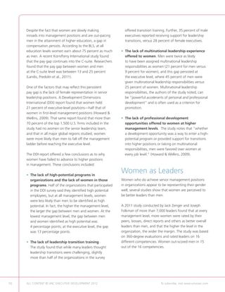 Despite the fact that women are slowly making                offered transition training. Further, 35 percent of male
     inroads into management positions and are out-pacing         executives reported receiving support for leadership
     men in the attainment of higher education, a gap in          transitions, versus 28 percent of female executives.
     compensation persists. According to the BLS, at all
     education levels women earn about 75 percent as much       • The lack of multinational leadership experience
                                                                  
     as men. A recent Korn/Ferry International study found        offered to women. Men were twice as likely
     that the pay gap continues into the C-suite. Researchers     to have been assigned multinational leadership
     found that the pay gap between women and men                 responsibilities as women (21 percent for men versus
     at the C-suite level was between 13 and 25 percent           9 percent for women), and this gap persisted at
     (Landis, Predolin et al., 2011).                             the executive level, where 45 percent of men were
                                                                  given multinational leadership responsibilities versus
     One of the factors that may reflect this persistent          25 percent of women. Multinational leadership
     pay gap is the lack of female representation in senior       responsibilities, the authors of the study noted, can
     leadership positions. A Development Dimensions               be “powerful accelerants of personal and professional
     International (DDI) report found that women held             development” and is often used as a criterion for
     21 percent of executive-level positions—half that of         promotion.
     women in first-level management positions (Howard 
     Wellins, 2009). That same report found that more than      • The lack of professional development
                                                                  
     70 percent of the top 1,500 U.S. firms included in the       opportunities offered to women at higher
     study had no women on the senior leadership team,            management levels. The study notes that “whether
     and that in all major global regions studied, women          a development opportunity was a way to enter a high-
     were more likely than men to fall off the management         potential program or provided support for transitions
     ladder before reaching the executive level.                  into higher positions or taking on multinational
                                                                  responsibilities, men were favored over women at
     The DDI report offered a few conclusions as to why           every job level.” (Howard  Wellins, 2009).
     women have failed to advance to higher positions
     in management. These conclusions included:

     •  he lack of high-potential programs in
       T
                                                                Women as Leaders
       organizations and the lack of women in those             Women who do achieve senior management positions
       programs. Half of the organizations that participated    in organizations appear to be representing their gender
       in the DDI survey said they identified high potential    well; several studies show that women are perceived to
       employees, but at all management levels, women           be better leaders than men.
       were less likely than men to be identified as high
       potential. In fact, the higher the management level,     A 2011 study conducted by Jack Zenger and Joseph
       the larger the gap between men and women. At the         Folkman of more than 7,000 leaders found that at every
       lowest management level, the gap between men             management level, more women were rated by their
       and women identified as high potential was               peers, bosses, direct reports and others as better overall
       4 percentage points; at the executive level, the gap     leaders than men, and that the higher the level in the
       was 13 percentage points.                                organization, the wider the margin. The study was based
                                                                on 360-degree evaluations and rated leaders on 16
     •  he lack of leadership transition training.
       T                                                        different competencies. Women out-scored men in 15
       The study found that while many leaders thought          out of the 16 competencies.
       leadership transitions were challenging, slightly
       more than half of the organizations in the survey




50   ALL CONTENT © UNC EXECUTIVE DEVELOPMENT 2012     	                                   To subscribe, visit www.uncexec.com
 