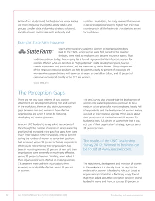 A Korn/Ferry study found that best-in-class senior leaders   confident. In addition, the study revealed that women
     are more integrative (having the ability to take and         in senior-level positions scored higher than their male
     process complex data and develop strategic solutions),       counterparts in all the leadership characteristics except
     socially attuned, comfortable with ambiguity and             for confidence.



     Example: State Farm Insurance
                                           State Farm Insurance’s support of women in its organization dates
                                           back to the 1920s, when women were first named to the board of
                                           directors, were hired as employees and became insurance agents. That
                   tradition continues today; the company has a formal high-potential identification program for
                   women. Women who are identified as “high potential” create development plans, take on
                   stretch assignments and job rotations, and are mentored by senior leaders. Thirty-two percent
                   of the corporate executive positions are held by women, nearly 40 percent of executives are
                   women who oversee divisions with revenues in excess of one billion dollars, and 13 percent of
                   executives who report directly to the CEO are women.

                   Source: NAFE, 2012.




     The Perception Gaps
     There are not only gaps in terms of pay, position            The UNC survey also showed that the development of
     attainment and development among men and women               women into leadership positions continues to be a
     in the workplace, there are also distinct perception         medium to low priority for many employers. Nearly half
     gaps between men and women in how effective                  of respondents said the development of women leaders
     organizations are when it comes to recruiting,               was not on their strategic agenda. When asked about
     developing and retaining women.                              their perceptions of the development of women for
                                                                  leadership roles, 52 percent of women felt that it was
     A recent UNC leadership survey asked respondents if          not part of their organization’s strategic agenda, versus
     they thought the number of women in senior-leadership        31 percent of men.
     positions had increased in the past five years. Men were
     much more positive in their responses, with 57 percent
     saying the number of women in senior-level positions
     had increased, versus 36 percent of female respondents.      The results of the UNC Leadership
     When asked how effective their organizations had             Survey 2012: Women in Business can
     been in recruiting women, 53 percent of men said their       be found at www.uncexec.com.
     organizations were extremely or moderately effective,
     versus 33 percent of women. Similarly, when asked if
     their organizations were effective in retaining women,
     73 percent of men said their organizations were              The recruitment, development and retention of women
     extremely or moderately effective, versus 52 percent         in the workplace is a diversity issue, yet despite the
     of women.                                                    evidence that women in leadership roles can boost an
                                                                  organization’s bottom line, a McKinsey survey found
                                                                  that when asked about the connection between diverse
                                                                  leadership teams and financial success, 85 percent of




52   ALL CONTENT © UNC EXECUTIVE DEVELOPMENT 2012      	                                     To subscribe, visit www.uncexec.com
 