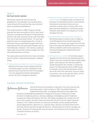 NEW BUSINESS IMPERATIVE: WOMEN IN THE WORKPLACE




Step 3:
Don’t just mentor; sponsor.
                                                            • Match sponsors and high-potential women in light of
                                                              
Mentorships may benefit women’s personal                      program goals. If a program’s goal is to advance the
development in the workplace, but a study by Ibarra,          promotion of high-potential women, they should be
Carter  Silva (2010) found that they may not benefit         matched with senior-level mentors who can
women’s professional development.                             champion or sponsor them into those roles. If the
                                                              goal is personal development, mentorship matches
Their study found that in 2008, 78 percent of high-           should be made based on the frequency of contact
potential men were mentored by a CEO or other senior          and good chemistry.
executive, as compared to 69 percent of high-potential
women in the study, and those women were more likely        • Coordinate efforts and involve direct supervisors.
                                                              
than men to have junior-level mentors. This puts high-        Mentorship programs should not be run solely out
potential women at a disadvantage when it comes to            of the HR department but should involve direct
promotions because senior-level managers have more            supervisors. This ensures more support from the front
organizational clout than junior-level managers and can       lines and increases the likelihood that the mentorship
more effectively “champion” their mentees, resulting in       will be considered in performance evaluations, in
higher levels of promotions among managers who have           training and development opportunities and in
senior-level executives as mentors.                           succession plans.

The study’s authors recommend that to make mentorships      •  old sponsors accountable. A mentorship program
                                                              H
work for women in high-potential programs, employers          designed with the intent to promote high-potential
should:                                                       women into senior management levels should include
                                                              goals in which sponsors are held accountable to
• Clarify and communicate the intent of the program.
                                                             achieve that goal for their mentees. A mentorship
  Mentors and mentees should understand that the              program for high-potential women at IBM Europe,
  mentorship program has been developed for high-             for example, aims to promote participants within a
  potential women and that the intent of the program          year of the start of the mentorship. Failure to obtain
  is to more aggressively promote high-potential              a promotion is seen as the sponsor’s failure, not the
  women into senior management positions.                     candidate (Ibarra, Cater  Silva, 2010).



Example: Johnson  Johnson
                                  Johnson  Johnson has long been an advocate of recruiting, retaining and
                                  promoting women in their company. In 1995, it launched its Women’s
                                  Leadership Initiative (WLI), an employee affinity group that supports the
              company’s overall leadership development strategy by focusing on increasing the number
              of women in leadership positions, removing challenges and developing women’s leadership
              competencies. Today, WLI operates more than 100 chapters worldwide with members from all
              parts of the company. Since the initiative was launched, Johnson  Johnson reports significant
              increases in the numbers of women on its executive committee, among company presidents
              and managing directors outside the U.S. corporate offices, executive and director-level women,
              and those with line and staff management positions. Twenty five percent of senior managers are
              women; 33 percent of corporate executives are women; and 33 percent of the company’s top
              10 percent of earners are women.
              Source: NAFE, 2012.

                                                                                                                       

                                                                                                                           57
 