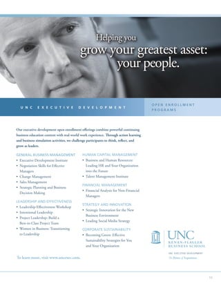 Helping you
                                           grow your greatest asset:
                                                 your people.

                                                                                       OPEN ENROLLMENT
  U N C       E X E C U T I V E          D E V E L O P M E N T
                                                                                       PROGRAMS




Our executive development open enrollment offerings combine powerful continuing
business education content with real-world work experience. Through action learning
and business simulation activities, we challenge participants to think, reflect, and
grow as leaders.

GENERAL BUSINESS MANAGEMENT                 HUMAN CAPITAL MANAGEMENT
•  xecutive Development Institute
  E                                         •  usiness and Human Resources:
                                              B
•  egotiation Skills for Effective
  N                                           Leading HR and Your Organization
  Managers                                    into the Future
•  hange Management
  C                                         • Talent Management Institute
•  ales Management
  S
                                            FINANCIAL MANAGEMENT
•  trategic Planning and Business
  S
                                            •  inancial Analysis for Non-Financial
                                              F
  Decision Making
                                              Managers
LEADERSHIP AND EFFECTIVENESS
                                            STRATEGY AND INNOVATION
•  eadership Effectiveness Workshop
  L
                                            •  trategic Innovation for the New
                                              S
• Intentional Leadership
                                              Business Environment
•  roject Leadership: Build a
  P
                                            • Leading Social Media Strategy
  Best-in-Class Project Team
•  omen in Business: Transitioning
  W                                         CORPORATE SUSTAINABILITY
  to Leadership                             •  ecoming Green: Effective
                                              B
                                              Sustainability Strategies for You
                                              and Your Organization
                                                                                            UNC EXECUTIVE DEVELOPMENT
To learn more, visit www.uncexec.com.                                                       The Power of Experience.




                                                                                                                        59
 