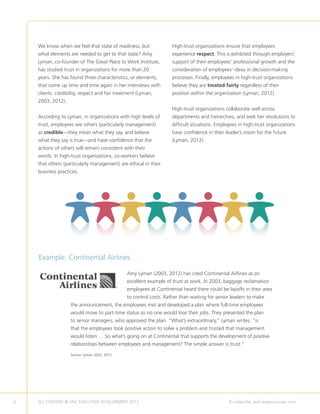 We know when we feel that state of readiness, but               High-trust organizations ensure that employees
    what elements are needed to get to that state? Amy              experience respect. This is exhibited through employers’
    Lyman, co-founder of The Great Place to Work Institute,         support of their employees’ professional growth and the
    has studied trust in organizations for more than 20             consideration of employees’ ideas in decision-making
    years. She has found three characteristics, or elements,        processes. Finally, employees in high-trust organizations
    that come up time and time again in her interviews with         believe they are treated fairly regardless of their
    clients: credibility, respect and fair treatment (Lyman,        position within the organization (Lyman, 2012).
    2003, 2012).
                                                                    High-trust organizations collaborate well across
    According to Lyman, in organizations with high levels of        departments and hierarchies, and seek fair resolutions to
    trust, employees see others (particularly management)           difficult situations. Employees in high-trust organizations
    as credible—they mean what they say, and believe                have confidence in their leader’s vision for the future
    what they say is true—and have confidence that the              (Lyman, 2012).
    actions of others will remain consistent with their
    words. In high-trust organizations, co-workers believe
    that others (particularly management) are ethical in their
    business practices.




    Example: Continental Airlines

                                               Amy Lyman (2003, 2012) has cited Continental Airlines as an
                                               excellent example of trust at work. In 2003, baggage reclamation
                                               employees at Continental heard there could be layoffs in their area
                                               to control costs. Rather than waiting for senior leaders to make
                   the announcement, the employees met and developed a plan where full-time employees
                   would move to part-time status so no one would lose their jobs. They presented the plan
                   to senior managers, who approved the plan. “What’s extraordinary,” Lyman writes, “is
                   that the employees took positive action to solve a problem and trusted that management
                   would listen … So what’s going on at Continental that supports the development of positive
                   relationships between employees and management? The simple answer is trust.”

                   Source: Lyman 2003, 2012.




6   ALL CONTENT © UNC EXECUTIVE DEVELOPMENT 2012          	                                    To subscribe, visit www.uncexec.com
 
