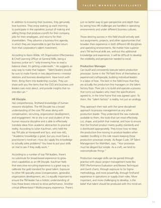 DT V EL O P I N G ME A L SA I L L SRF OE X CRE U A LE T E A M S
                                                             EA LE N T R           N KG E           R VI T L L     N C E




In addition to knowing their business, they genuinely       just no better way to gain perspective and depth than
love business. They enjoy waking up each morning            by seeing how HR challenges are handled in operating
to participate in the capitalistic pursuit of making and    environments and under different business cultures.
selling things that produce a profit for their company,
jobs for their employees, and returns for their             Those desiring success in this field should actively seek
shareholders. They advance a business-first agenda,         out assignments, projects, and other opportunities that
in which they are responsible to get the best return        broaden their experience in both different HR disciplines
from that corporation’s talent investment.                  and operating environments. No matter how superior
                                                            one’s TM technical skills are, without this additional
According to Kevin Wilde, VP, Organization Effectiveness    knowledge and experience, it will be difficult to develop
 Chief Learning Officer at General Mills, being a          the credibility and perspective needed to excel.
business junkie isn’t “only knowing how to read a
balance sheet. It’s getting underneath.” He suggests an     Production Manager.
easy way to make that happen. “Talent leaders should        Can build and consistently execute talent production
be sure to make friends in two departments—investor         processes. Some in the TM field think of themselves as
relations and business development. Have lunch with         experienced craftspeople, building individual leaders
them. Bring them into leadership courses. They can          in a labor of love. The best in the field know that they
share with you the items that the CEO and business unit     are actually the production line managers on the talent
leaders care most about, and provide insights that no       factory floor. Their job is to build and operate a process
one else can.”                                              that turns out leaders who meet the specifications
                                                            agreed to, in the time frame that was agreed upon. To
HR Disciple.                                                them, the “talent factory” is reality, not just an analogy.
Has comprehensive, firsthand knowledge of human
resource disciplines. The HR Disciple has a broad           They approach their task with the same disciplined
understanding of the core TM areas along with               approach to process management as any other
compensation, recruiting, organization development,         production leader. They understand the raw materials
and engagement. He or she is an avid student of the         available to them, the tools that can most effectively
human resource discipline and is able to effectively        cut, shape, and polish that material, and how to ensure
translate ideas from academic abstraction to practical      that the finished product meets quality standards and
reality. According to Julian Kaufman, who held the          is distributed appropriately. They know how to keep
top TM jobs at Honeywell and Tyco, and now AIG,             the production line moving to produce leaders when
“Academic knowledge is great, but you must have a           needed. Excelling in this role means keeping those
practitioner’s mind-set—how do I apply this knowledge       production processes simple. As Roger Cude, VP Talent
to actually solve problems? You have to put your skills     Management for Wal-Mart, says, “Your processes
on trial to see if they really work.”                       must be elegant but simple. As a craft, we tend to
                                                            overcomplicate things.”
According to a number of top TM leaders, there’s
no substitute for broad-based experience to grow            Production manager skills can be gained through
one’s capabilities as an HR Disciple. Kaufman feels         practice with classic project management tools like
that executive recruiting experience is a great way to      PERT (Performance Evaluation and Review Technique)
calibrate the gold standard for good talent. Exposure       and Gantt charts, through exposure to Six Sigma
to other HR specialty areas (compensation, generalist,      methodology, and most powerfully, through firsthand
organization development, etc.) is equally important to     experience in operations or supply chain roles. More
ensure the TM leader has a holistic understanding of        important, and more challenging to develop, is the
how these levers interact to drive performance. Another     belief that talent should be produced with this mind-set.
critical differentiator? Multicompany experience. There’s




                                                                                                                              63
 