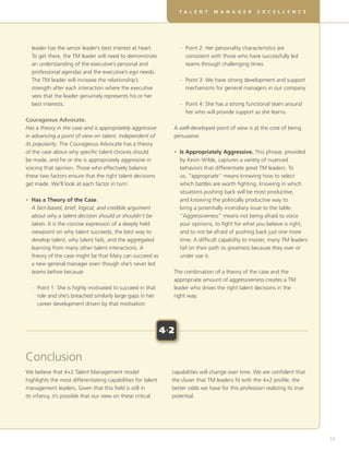 DT V EL O P I N G ME A L SA I L L SRF OE X CRE U A LE T E A M S
                                                                     EA LE N T R           N KG E           R VI T L L     N C E




  l
  eader has the senior leader’s best interest at heart.        	– 
                                                                   Point 2: Her personality characteristics are
  To get there, the TM leader will need to demonstrate             consistent with those who have successfully led
  an understanding of the executive’s personal and                 teams through challenging times
  professional agendas and the executive’s ego needs.
  The TM leader will increase the relationship’s                	– 
                                                                   Point 3: We have strong development and support
  strength after each interaction where the executive              mechanisms for general managers in our company
  sees that the leader genuinely represents his or her
  best interests.                                               	–  oint 4: She has a strong functional team around
                                                                   P
                                                                   her who will provide support as she learns.
Courageous Advocate.
Has a theory in the case and is appropriately aggressive        A well-developed point of view is at the core of being
in advancing a point of view on talent, independent of          persuasive.
its popularity. The Courageous Advocate has a theory
of the case about why specific talent choices should            • Is Appropriately Aggressive. This phrase, provided
                                                                  
be made, and he or she is appropriately aggressive in             by Kevin Wilde, captures a variety of nuanced
voicing that opinion. Those who effectively balance               behaviors that differentiate great TM leaders. To
these two factors ensure that the right talent decisions          us, “appropriate” means knowing how to select
get made. We’ll look at each factor in turn:                      which battles are worth fighting, knowing in which
                                                                  situations pushing back will be most productive,
•  as a Theory of the Case.
  H                                                               and knowing the politically productive way to
  A fact-based, brief, logical, and credible argument             bring a potentially incendiary issue to the table.
  about why a talent decision should or shouldn’t be              “Aggressiveness” means not being afraid to voice
  taken. It is the concise expression of a deeply held            your opinions, to fight for what you believe is right,
  viewpoint on why talent succeeds, the best way to               and to not be afraid of pushing back just one more
  develop talent, why talent fails, and the aggregated            time. A difficult capability to master, many TM leaders
  learning from many other talent interactions. A                 fail on their path to greatness because they over or
  theory of the case might be that Mary can succeed as            under use it.
  a new general manager even though she’s never led
  teams before because                                          The combination of a theory of the case and the
                                                                appropriate amount of aggressiveness creates a TM
	–  oint 1: She is highly motivated to succeed in that
   P                                                            leader who drives the right talent decisions in the
   role and she’s breached similarly large gaps in her          right way.
   career development driven by that motivation



                                                              4+2


Conclusion
We believe that 4+2 Talent Management model                     capabilities will change over time. We are confident that
highlights the most differentiating capabilities for talent     the closer that TM leaders fit with the 4+2 profile, the
management leaders. Given that this field is still in           better odds we have for this profession realizing its true
its infancy, it’s possible that our view on these critical      potential.




                                                                                                                                      65
 