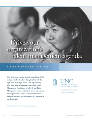 Drive your
     organization’s
       talent management agenda.
     T A L E N T      M A N A G E M E N T       I N S T I T U T E




     One of the most pressing strategic issues facing CEOs
     today is whether they have the right talent with the
     right skills in the right places. UNC is partnering
     with three of the world’s most experienced Talent
     Management Practitioners to help HR and Talent
                                                                    UNC EXECUTIVE DEVELOPMENT
     Management leaders productively and proactively steer
                                                                    The Power of Experience.
     their organizations’ talent. Come learn from Marc
     Effron, Corey Seitz and Jim Shanley – it’s your turn in
     the driver’s seat.


     To learn more, visit www.tmi.uncexec.com.




66         ALL CONTENT © UNC EXECUTIVE DEVELOPMENT 2012     	               To subscribe, visit www.uncexec.com
 