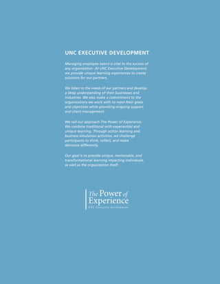 UNC EXECUTIVE DEVELOPMENT
Managing employee talent is vital to the success of
any organization. At UNC Executive Development,
we provide unique learning experiences to create
solutions for our partners.

We listen to the needs of our partners and develop
a deep understanding of their businesses and
industries. We also make a commitment to the
organizations we work with to meet their goals
and objectives while providing ongoing support
and client management.

We call our approach The Power of Experience.
We combine traditional with experiential and
unique learning. Through action learning and
business simulation activities, we challenge
participants to think, reflect, and make
decisions differently.

Our goal is to provide unique, memorable, and
transformational learning impacting individuals,
as well as the organization itself.




                                                      67
 