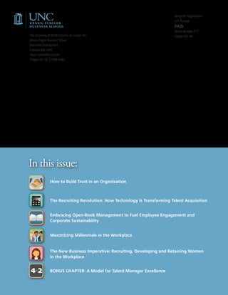 Nonprofit Organization
                                                                            U.S. Postage
                                                                            PAID
                                                                            Permit Number 177
The University of North Carolina at Chapel Hill                             Chapel Hill, NC
Kenan-Flagler Business School
Executive Development
Campus Box 3445
Rizzo Conference Center
Chapel Hill, NC 27599-3445




In this issue:
                How to Build Trust in an Organization



                The Recruiting Revolution: How Technology Is Transforming Talent Acquisition


                Embracing Open-Book Management to Fuel Employee Engagement and
                Corporate Sustainability


                Maximizing Millennials in the Workplace


                The New Business Imperative: Recruiting, Developing and Retaining Women
                in the Workplace


4+2             BONUS CHAPTER: A Model for Talent Manager Excellence
 
