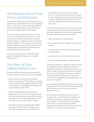 H O W T O B U I L D T R U S T I N A N O R G A N I Z AT I O N




The Development of Trust:                                     Russell 3000 and SP 500, posting annualized
                                                              returns of 11 percent versus 4.26 percent and 3.83
Action and Interaction                                        percent, respectively. Lyman also notes that those best
                                                              companies experience about half the turnover rate
Trust is earned through action. As Maister, Green and         than other organizations in their industries. (Lyman,
Galford wrote in their seminal book, The Trusted Advisor      2003, 2012).
(2001), “You have to do something to give people the
evidence they need to believe you should be trusted.        A 2009 study by Interaction Associates found that high-
You have to be willing to give in order to get.”            trust organizations also had more effective leadership
                                                            and better collaboration at all levels of the organization.
Trust is also earned through interaction. It can be as      The study found that high-trust organizations:
simple as a conversation between co-workers, a five-
minute chat in the break room between a manager             • Have a strong sense of shared purpose.
                                                              
and her employee, or teamwork among co-workers to
complete a project. It is the interaction that conveys to   • Have employees who work together to support that
                                                              
others the willingness on the part of one person to do        purpose.
something that is to the benefit of another person’s
health and well-being (Lyman, 2012).                        •  reate cultures in which tolerance and cooperation
                                                              C
                                                              are highly valued.
It is through a person’s action and interaction that
others can assess whether that person is credible,          • Have leaders who coach rather than just manage.
                                                              
reliable and fair.
                                                            • Have many people participate in making decisions.


The Effect of Trust:                                        The study revealed that in addition to superior earnings
                                                            as compared to low-trust organizations, high-trust
A Better Bottom Line                                        organizations excelled (as compared to their low-trust
                                                            peers) at exhibiting organizational behavior consistent
Numerous studies have been conducted through the
                                                            with their values and ethics (85 percent vs. 46 percent);
years that confirm the benefit of trust in the workplace:
                                                            at retaining employees (80 percent vs. 42 percent);
                                                            and at attracting, deploying and developing talent (76
• A classic study by Cornell University Associate
  
                                                            percent vs. 24 percent).
  Professor Tony Simon of 6,300 Holiday Inn employees
  found that hotels where managers followed through
                                                            If trust increases profitability and helps in attracting and
  on their promises and had behavioral integrity were
                                                            keeping talent, then the lack of trust lowers productivity,
  more profitable (in Bader, 2003).
                                                            job satisfaction and commitment and increases
                                                            employee turnover.
•  Watson Wyatt Worldwide study found that
  A
  organizations in which front-line employees trusted
                                                            With all the documented benefits of having trust in
  their senior leaders had a 42 percent higher return on
                                                            an organization, one would think that creating and
  shareholder investment than organizations in which
                                                            maintaining it would be a high priority for senior
  distrust was the norm (Reina and Reina, 2007).
                                                            business leaders. Unfortunately, many senior leaders
                                                            cannot seem to shake the top-down model of
• Amy Lyman’s tracking of publicly traded 100 Best
  
                                                            management that adheres to the notion that authority
  Companies has shown that as a group and over
                                                            creates trust. In reality, trust creates authority.
  time, those organizations have outperformed the




                                                                                                                           7
 