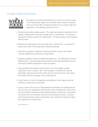 H O W T O B U I L D T R U S T I N A N O R G A N I Z AT I O N




Example: Whole Foods Market

                         J
                          ohn Mackey, CEO Whole Foods Market, Inc. (Austin, Tex.), wrote an essay
                         in 2010 that provides insight into why Whole Foods is ranked consistently
                         in the top 25 of the Best Companies to Work For list. To create a high trust
                         organization, writes Mackey, organizations must:


        •  evelop and articulate a higher purpose. “The single most important requirement for the
          D
          creation of higher levels of trust for any organization,” notes Mackey, “is to discover or
          rediscover the higher purpose of the organization.” This higher purpose must go beyond
          making money.


        •  alk the talk. Organizations must have leaders who “walk the talk”—who serve the
          W
          purpose and mission of the organization and lead by example.


        •  ave teams everywhere. Small teams maximize familiarity and trust, which helps
          H
          maximize collaboration at all levels of an organization.


        •  mpower employees, because empowerment equals trust. “The effectiveness of teams,”
          E
          Mackey writes, “is tremendously enhanced when they are fully empowered to do their
          work and to fulfill the organization’s mission and values.”


        •  ave transparent and authentic communication. One of the biggest mistakes
          H
          organizations make is trying to “spin” their messages in the belief that if they tell
          stakeholders what they want to hear rather than the unvarnished truth, they will like
          them better. Spinning a message, in fact, creates distrust.


        •  ractice fairness. A virtue of transparency, notes Mackey, is that it helps ensure that
          P
          unfairness is quickly seen and corrected.


        •  reate a culture of love and care. Mackey believes that leaders must embody genuine
          C
          love and care of the organization and its people. In fact, he believes the virtues of love
          and care should be considered in all promotional decisions, writing that “we shouldn’t
          just promote the most competent, but also the most loving and caring.” A vital part
          of this loving-and-caring culture, notes Mackey, is the cultivation of forgiveness rather
          than judgment and condemnation.


          Source: Mackey, 2010.




                                                                                                                          9
 