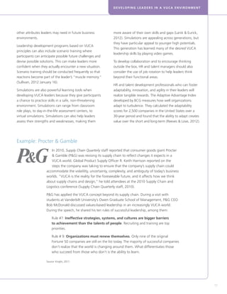 DEVELOPING LEADERS IN A VUCA ENVIRONMENT
11
other attributes leaders may need in future business
environments.
Leadership development programs based on VUCA
principles can also include scenario training where
participants can anticipate possible future challenges and
devise possible solutions. This can make leaders more
confident when they actually encounter a new situation.
Scenario training should be conducted frequently so that
reactions become part of the leader’s “muscle memory.”
(Sullivan, 2012 January 16).
Simulations are also powerful learning tools when
developing VUCA leaders because they give participants
a chance to practice skills in a safe, non-threatening
environment. Simulations can range from classroom
role plays, to day-in-the-life assessment centers, to
virtual simulations. Simulations can also help leaders
assess their strengths and weaknesses, making them
more aware of their own skills and gaps (Lanik  Eurick,
2012). Simulations are appealing across generations, but
they have particular appeal to younger high potentials.
This generation has learned many of the desired VUCA
leadership skills by playing video games.
To develop collaboration and to encourage thinking
outside the box, HR and talent managers should also
consider the use of job rotation to help leaders think
beyond their functional areas.
HR and talent development professionals who can foster
adaptability, innovation, and agility in their leaders will
realize tangible rewards. The Adaptive Advantage Index
developed by BCG measures how well organizations
adapt to turbulence. They calculated the adaptability
scores for 2,500 companies in the United States over a
30-year period and found that the ability to adapt creates
value over the short and long-term (Reeves  Love, 2012).
In 2010, Supply Chain Quarterly staff reported that consumer goods giant Procter
 Gamble (PG) was revising its supply chain to reflect changes it expects in a
VUCA world. Global Product Supply Officer R. Keith Harrison reported on the
steps the company was taking to ensure that the company’s supply chain could
accommodate the volatility, uncertainty, complexity, and ambiguity of today’s business
worlds. “VUCA is the reality for the foreseeable future, and it affects how we think
about supply chains and design,” he told attendees at the 2010 Supply Chain and
Logistics conference (Supply Chain Quarterly staff, 2010).
PG has applied the VUCA concept beyond its supply chain. During a visit with
students at Vanderbilt University’s Owen Graduate School of Management, PG CEO
Bob McDonald discussed values-based leadership in an increasingly VUCA world.
During the speech, he shared his ten rules of successful leadership, among them:
	Rule #7: Ineffective strategies, systems, and cultures are bigger barriers
to achievement than the talents of people. Recruiting and training are top
priorities.
	Rule # 9: Organizations must renew themselves. Only nine of the original
Fortune 50 companies are still on the list today. The majority of successful companies
don’t realize that the world is changing around them. What differentiates those
who succeed from those who don’t is the ability to learn.
Source: Knight, 2011.
Example: Procter  Gamble
 