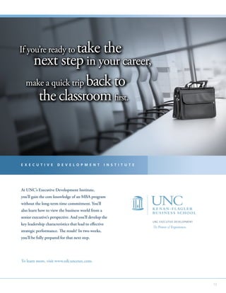 13
To learn more, visit www.edi.uncexec.com.
At UNC’s Executive Development Institute,
you’ll gain the core knowledge of an MBA program
without the long-term time commitment. You’ll
also learn how to view the business world from a
senior executive’s perspective. And you’ll develop the
key leadership characteristics that lead to effective
strategic performance. The result? In two weeks,
you’ll be fully prepared for that next step.
If you’re ready to take the
next step in your career,
make a quick trip back to
the classroom first.
If you’re ready to take the
next step in your career,
make a quick trip back to
the classroom first.
If you’re ready to take the
next step in your career,
make a quick trip back to
the classroom first.
UNC EXECUTIVE DEVELOPMENT
The Power of Experience.
E X E C U T I V E D E V E L O P M E N T I N S T I T U T E
If you’re ready to take the
next step in your career,
make a quick trip back to
the classroom first.
 