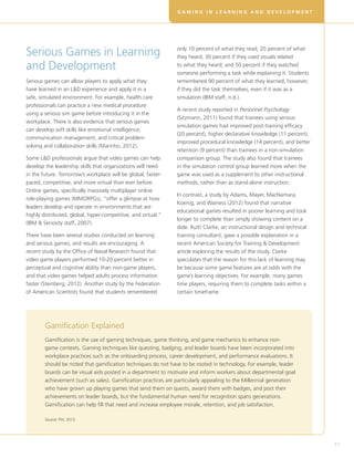 G A M I N G I N L E A R N I N G A N D D E V E L O P M E N T
17
Serious Games in Learning
and Development
Serious games can allow players to apply what they
have learned in an LD experience and apply it in a
safe, simulated environment. For example, health care
professionals can practice a new medical procedure
using a serious sim game before introducing it in the
workplace. There is also evidence that serious games
can develop soft skills like emotional intelligence,
communication management, and critical problem
solving and collaboration skills (Marinho, 2012).
Some LD professionals argue that video games can help
develop the leadership skills that organizations will need
in the future. Tomorrow’s workplace will be global, faster-
paced, competitive, and more virtual than ever before.
Online games, specifically massively multiplayer online
role-playing games (MMORPGs), “offer a glimpse at how
leaders develop and operate in environments that are
highly distributed, global, hyper-competitive, and virtual.”
(IBM  Seriosity staff, 2007).
There have been several studies conducted on learning
and serious games, and results are encouraging. A
recent study by the Office of Naval Research found that
video game players performed 10-20 percent better in
perceptual and cognitive ability than non-game players,
and that video games helped adults process information
faster (Steinberg, 2012). Another study by the Federation
of American Scientists found that students remembered
only 10 percent of what they read; 20 percent of what
they heard; 30 percent if they used visuals related
to what they heard; and 50 percent if they watched
someone performing a task while explaining it. Students
remembered 90 percent of what they learned, however,
if they did the task themselves, even if it was as a
simulation (IBM staff, n.d.).
A recent study reported in Personnel Psychology
(Sitzmann, 2011) found that trainees using serious
simulation games had improved post-training efficacy
(20 percent), higher declarative knowledge (11 percent),
improved procedural knowledge (14 percent), and better
retention (9 percent) than trainees in a non-simulation
comparison group. The study also found that trainees
in the simulation control group learned more when the
game was used as a supplement to other instructional
methods, rather than as stand-alone instruction.
In contrast, a study by Adams, Mayer, MacNamara,
Koenig, and Wainess (2012) found that narrative
educational games resulted in poorer learning and took
longer to complete than simply showing content on a
slide. Ruth Clarke, an instructional design and technical
training consultant, gave a possible explanation in a
recent American Society for Training  Development
article exploring the results of the study. Clarke
speculates that the reason for this lack of learning may
be because some game features are at odds with the
game’s learning objectives. For example, many games
time players, requiring them to complete tasks within a
certain timeframe.
Gamification Explained
Gamification is the use of gaming techniques, game thinking, and game mechanics to enhance non-
game contexts. Gaming techniques like questing, badging, and leader boards have been incorporated into
workplace practices such as the onboarding process, career development, and performance evaluations. It
should be noted that gamification techniques do not have to be rooted in technology. For example, leader
boards can be visual aids posted in a department to motivate and inform workers about departmental goal
achievement (such as sales). Gamification practices are particularly appealing to the Millennial generation
who have grown up playing games that send them on quests, award them with badges, and post their
achievements on leader boards, but the fundamental human need for recognition spans generations.
Gamification can help fill that need and increase employee morale, retention, and job satisfaction.
Source: Pitt, 2012.
 