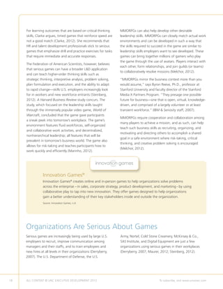 18 ALL CONTENT © UNC EXECUTIVE DEVELOPMENT 2013 	 To subscribe, visit www.uncexec.com
For learning outcomes that are based on critical thinking
skills, Clarke argues, timed games that reinforce speed are
not a good match (Clarke, 2012). She recommends that
HR and talent development professionals stick to serious
games that emphasize drill and practice exercises for tasks
that require immediate and accurate responses.
The Federation of American Scientists, however, believes
that serious games can have a broader LD application
and can teach higher-order thinking skills such as
strategic thinking, interpretive analysis, problem solving,
plan formulation and execution, and the ability to adapt
to rapid change—skills U.S. employers increasingly look
for in workers and new workforce entrants (Steinberg,
2012). A Harvard Business Review study concurs. The
study, which focused on the leadership skills taught
through the immensely popular video game, World of
Warcraft, concluded that the game gave participants
a sneak peek into tomorrow’s workplace. The game’s
environment features fluid workforces, self-organized
and collaborative work activities, and decentralized,
nonhierarchical leadership; all features that will be
prevalent in tomorrow’s business world. The game also
allows for risk-taking and teaches participants how to
work quickly and efficiently (Marinho, 2012).
MMORPGs can also help develop other desirable
leadership skills. MMORPGs can closely match actual work
environments and can be developed in such a way that
the skills required to succeed in the game are similar to
leadership skills employers want to see developed. These
games can bring together millions of gamers who play
the game through the use of avatars. Players interact with
each other, form relationships, and join guilds (or teams)
to collaboratively resolve missions (Melchor, 2012).
“MMORPGs mirror the business context more than you
would assume,” says Byron Reeve, Ph.D., professor at
Stanford University and faculty director of the Stanford
Media X Partners Program. “They presage one possible
future for business—one that is open, virtual, knowledge-
driven, and comprised of a largely volunteer or at least
transient workforce.” (IBM  Seriosity staff, 2007).
MMORPGs require cooperation and collaboration among
many players to achieve a mission, and as such, can help
teach such business skills as recruiting, organizing, and
motivating and directing others to accomplish a shared
goal in a safe environment where risk-taking, critical
thinking, and creative problem solving is encouraged
(Melchor, 2012).
Innovation Games®
creates online and in-person games to help organizations solve problems
across the enterprise – in sales, corporate strategy, product development, and marketing– by using
collaborative play to tap into new innovation. They offer games designed to help organizations
gain a better understanding of their key stakeholders inside and outside the organization.
Source: Innovation Games, n.d.
Innovation Games®
Organizations Are Serious About Games
Serious games are increasingly being used by large U.S.
employers to recruit, improve communication among
managers and their staffs, and to train employees and
new hires at all levels in their organizations (Derryberry,
2007). The U.S. Department of Defense, the U.S.
Army, Nortel, Cold Stone Creamery, McKinsey  Co.,
SAS Institute, and Digital Equipment are just a few
organizations using serious games in their workplaces
(Derryberry, 2007; Maurer, 2012; Steinberg, 2012).
 