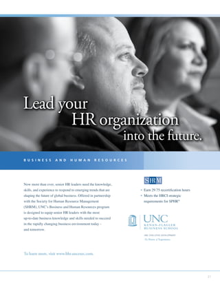21
UNC EXECUTIVE DEVELOPMENT
The Power of Experience.
To learn more, visit www.bhr.uncexec.com.
B U S I N E S S A N D H U M A N R E S O U R C E S
Lead your
HR organization
into the future.
Lead your
HR organization
into the future.
Lead your
HR organization
into the future.
Now more than ever, senior HR leaders need the knowledge,
skills, and experience to respond to emerging trends that are
shaping the future of global business. Offered in partnership
with the Society for Human Resource Management
(SHRM), UNC’s Business and Human Resources program
is designed to equip senior HR leaders with the most
up-to-date business knowledge and skills needed to succeed
in the rapidly changing business environment today -
and tomorrow.
• Earn 29.75 recertification hours
• Meets the HRCI strategic
requirements for SPHR®
 