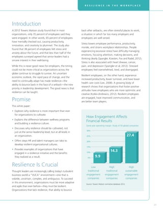 R E S I L I E N C E I N T H E W O R K P L A C E
23
Introduction
A 2012 Towers Watson study found that in most
organizations, only 35 percent of employees said they
were engaged. In other words, 65 percent of employees
have mentally checked out, causing productivity,
innovation, and creativity to plummet. The study also
found that 38 percent of employees felt stress and
anxiety about the future, and that less than half of the
employees surveyed agreed that senior leaders had a
sincere interest in their well-being.
While this is never good news for employers, the timing
could not be more critical as organizations across the
globe continue to struggle to survive. An uncertain
economic outlook, the rapid pace of change, and the
need to continually adapt has made resilience—the
ability to bounce back in the face of a setback—the new
priority in leadership development. The good news is that
resilience can be taught.
Promise
This white paper:
• Explores why resilience is more important than ever
for organizations to cultivate.
• Explains the difference between wellness programs
and building a resilience culture.
• Discusses why resilience should be cultivated, not
just at the senior leadership level, but at all levels in
an organization.
• Offers steps HR and talent managers can take to
develop resilient organizational cultures.
• Provides examples of organizations that have
engaged in a resilience initiative and the benefits
they realized as a result.
Resilience Is Crucial
Thought leaders are increasingly calling today’s turbulent
business world a “VUCA” environment—one that is
volatile, uncertain, complex, and ambiguous. To succeed
in this environment, organizations must be more adaptive
and agile than ever before—they must be resilient.
Organizations that lack resilience, that ability to bounce
back after setbacks, are often stressful places to work,
a situation in which far too many employers and
employees are well versed.
Stress lowers employee performance, productivity,
morale, and strains workplace relationships. People
experiencing excessive stress have difficulty managing
emotions, focusing attention, making decisions, and
thinking clearly (Spangler, Koesten, Fox and Radel, 2012).
Stress is also associated with heart disease, cancer,
pain, and depression (Spangler et al, 2012). Stressed
employees feel overwhelmed, tired, and disengaged.
Resilient employees, on the other hand, experience
increased productivity, lower turnover, and have lower
health care costs (Lee, 2008). A growing body of
research shows that organizations that foster positive
attitudes have employees who are more optimistic and
creative (Kolski-Andreaco, 2012). Resilient employees
are engaged, have improved communication, and
are better team players.
5%
10%
15%
20%
25%
30%
How Engagement Affects
Financial Results
Same year operating margin: Study of 50 global companies
Low
traditional
engagement
companies
High
traditional
engagement
companies
High
sustainable
engagement
companies
Source: Towers Watson normative database 2012.
9.9
14.3
27.4
 