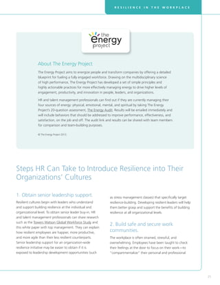 R E S I L I E N C E I N T H E W O R K P L A C E
25
1. Obtain senior leadership support.
Resilient cultures begin with leaders who understand
and support building resilience at the individual and
organizational level. To obtain senior leader buy-in, HR
and talent management professionals can share research
such as the Towers Watson Global Workforce Study and
this white paper with top management. They can explain
how resilient employees are happier, more productive,
and more agile than their less resilient counterparts.
Senior leadership support for an organization-wide
resilience initiative may be easier to obtain if it is
exposed to leadership development opportunities (such
The Energy Project aims to energize people and transform companies by offering a detailed
blueprint for fueling a fully engaged workforce. Drawing on the multidisciplinary science
of high performance, The Energy Project has developed a set of simple principles and
highly actionable practices for more effectively managing energy to drive higher levels of
engagement, productivity, and innovation in people, leaders, and organizations.
HR and talent management professionals can find out if they are currently managing their
four sources of energy: physical, emotional, mental, and spiritual by taking The Energy
Project’s 20-question assessment, The Energy Audit. Results will be emailed immediately and
will include behaviors that should be addressed to improve performance, effectiveness, and
satisfaction, on the job and off. The audit link and results can be shared with team members
for comparison and team-building purposes.
© The Energy Project 2013.
About The Energy Project
Steps HR Can Take to Introduce Resilience into Their
Organizations’ Cultures
as stress management classes) that specifically target
resilience-building. Developing resilient leaders will help
them better grasp and support the benefits of building
resilience at all organizational levels.
2. Build safe and secure work
communities.
The workplace is often strained, stressful, and
overwhelming. Employees have been taught to check
their feelings at the door to focus on their work—to
“compartmentalize” their personal and professional
 