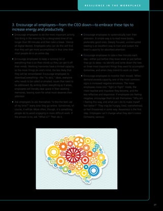 R E S I L I E N C E I N T H E W O R K P L A C E
27
3. Encourage all employees—from the CEO down—to embrace these tips to
increase energy and productivity.
• Encourage employees to do the most important activity
first thing in the morning for a designated time of no
longer than 90 minutes and then take a break. Silence
all digital devices. Employees who can do this will find
that they will get more accomplished in that time than
most people do in an entire day.
• Encourage employees to keep a running list of
everything that is on their minds so they can get it off
their minds. Working memories have a limited capacity,
so the more things on one’s mind, the less likely that
they will be remembered. Encourage employees to
download everything—the “to do’s,” ideas, everyone
who needs to be called or emailed, issues that need to
be addressed. By writing down everything as it arises,
employees will literally clear space in their working
memories, leaving room for what most deserves their
attention.
• Ask employees to ask themselves “Is this the best use
of my time?” every time they go online. Sometimes, of
course, it will be. More often, though, it is something
people do to avoid engaging in more difficult work. If
the answer is no, ask “What is?” Then do it.
• Encourage employees to systematically train their
attention. A simple way is to read more books,
preferably good ones. Deeply focused, uninterrupted
reading is an excellent way to train and sustain the
brain’s capacity for absorbed attention.
• Encourage employees to take a few minutes each
day—either just before they leave work or just before
they go to sleep—to identify and write down the two
or three most important things they want to accomplish
tomorrow, and when they intend to work on them.
• Encourage employees to monitor their moods. When
demand exceeds capacity, one of the most common
signs is increased negative emotions. The more
employees move into “fight or flight” mode, the
more reactive and impulsive they become, and the
less reflective and responsive. If employees are feeling
negative, encourage them to ask themselves “Why am
I feeling this way, and what can I do to make myself
feel better?” They may be hungry, tired, overwhelmed,
or feel threatened in some way. Awareness is the first
step. Employees can’t change what they don’t notice
(Schwartz, various).
 