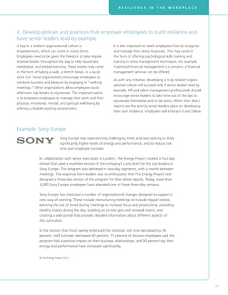 R E S I L I E N C E I N T H E W O R K P L A C E
29
Sony Europe was experiencing challenging times and was looking to drive
significantly higher levels of energy and performance, and to reduce sick
time and employee turnover.
In collaboration with senior executives in London, The Energy Project created a four-day
retreat that used a modified version of the company’s curriculum for the top leaders in
Sony Europe. The program was delivered in two-day segments, with a month between
meetings. The response from leaders was so enthusiastic that The Energy Project next
designed a three-day version of the program for their direct reports. Today, more than
3,000 Sony Europe employees have attended one of these three-day versions.
Sony Europe has instituted a number of organizational changes designed to support a
new way of working. These include restructuring meetings to include regular breaks;
banning the use of email during meetings to increase focus and productivity; providing
healthy snacks during the day; building an on-site gym and renewal rooms; and
creating a web portal that provides detailed information about different aspects of
the curriculum.
In the division that most openly embraced the initiative, sick time decreased by 36
percent; staff turnover decreased 60 percent; 75 percent of division employees said the
program had a positive impact on their business relationships; and 90 percent say their
energy and performance have increased significantly.
© The Energy Project 2013.
Example: Sony Europe
4. Develop policies and practices that empower employees to build resilience and
have senior leaders lead by example.
A key to a resilient organizational culture is
empowerment, which can come in many forms.
Employees need to be given the freedom to take regular
renewal breaks throughout the day to help rejuvenate,
metabolize, and embed learning. These breaks may come
in the form of taking a walk, a stretch break, or a quick
work out. Some organizations encourage employees to
combine business and pleasure by engaging in “walking
meetings.” Other organizations allow employees quick
afternoon nap breaks to rejuvenate. The important point
is to empower employees to manage their work and their
physical, emotional, mental, and spiritual well-being by
offering a flexible working environment.
It is also important to teach employees how to recognize
and manage their stress responses. This may come in
the form of offering psychological skills training and
training in stress management techniques. For example,
if personal financial management is a concern, a financial
management seminar can be offered.
As with any initiative, developing a truly resilient organi-
zational culture will succeed only if senior leaders lead by
example. HR and talent management professionals should
encourage senior leaders to take time out of the day to
rejuvenate themselves and to de-stress. When their direct
reports see the priority senior leaders place on developing
their own resilience, employees will embrace it and follow.
 