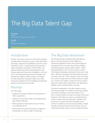 32 ALL CONTENT © UNC EXECUTIVE DEVELOPMENT 2013 	 To subscribe, visit www.uncexec.com
The Big Data Talent Gap
Introduction
Big data—the massive amounts of information companies
routinely collect through web crawlers, social media feeds,
server logs, customer service databases, and other sources
(CIO editors, 2012)—is quickly becoming big business in
today’s competitive marketplace. If HR and talent man-
agement professionals haven’t added big data to their
strategic agenda yet, they will be compelled to in the near
future. Few organizations possess technical leaders with
the expertise needed to collect, organize, and analyze
the data and provide meaningful insights. Even fewer
have business leaders with the knowledge and experience
needed to create value from big data.
Promise
This white paper:
• Analyzes the big data revolution and the potential it
offers organizations.
• Explores the critical talent needs and emerging talent
gaps related to big data.
• Offers examples of organizations that are meeting
this challenge head on.
• Recommends four steps HR and talent management
professionals can take to bridge the talent gap.
The Big Data Revolution
The International Data Corporation (IDC) describes big
data as “the new generation of technologies and
architectures designed to extract value economically from
very large volumes of a wide variety of data by enabling
high-velocity capture, discovery and/or analysis.” (Villars,
Eastwood  Olofson, 2011.) In other words, as authors
Viktor Mayer-Schönberger and Kenneth Cukier write in their
book, “Big Data: A Revolution that Will Transform How We
Live, Work, and Think” (2013), big data “refers to the things
one can do at a large scale that cannot be done at a smaller
one, to extract new insights or create new forms of value in
ways that change markets, organizations, the relationships
between citizens and governments, and more.”
The potential applications of big data analytics are vast.
Internet giant Google, for example, uses big data analytics
to identify flu outbreaks in the United States in real
time—a feat that takes the Centers for Disease Control and
Prevention (CDC) about two weeks to complete because
it relies on slower reporting mechanisms. Google can do
this because it receives more than three billion search
queries on a daily basis. By using big data analytics, Google
was able to identify 45 search terms that when used in a
mathematical model, showed a strong correlation between
Stan Ahalt
Director
The Renaissance Computing Institute (RENCI)
Kip Kelly
Director
UNC Executive Development
 