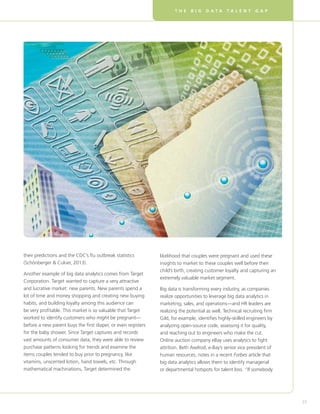T H E B I G D A T A T A L E N T G A P
33
their predictions and the CDC’s flu outbreak statistics
(Schönberger  Cukier, 2013).
Another example of big data analytics comes from Target
Corporation. Target wanted to capture a very attractive
and lucrative market: new parents. New parents spend a
lot of time and money shopping and creating new buying
habits, and building loyalty among this audience can
be very profitable. This market is so valuable that Target
worked to identify customers who might be pregnant—
before a new parent buys the first diaper, or even registers
for the baby shower. Since Target captures and records
vast amounts of consumer data, they were able to review
purchase patterns looking for trends and examine the
items couples tended to buy prior to pregnancy, like
vitamins, unscented lotion, hand towels, etc. Through
mathematical machinations, Target determined the
likelihood that couples were pregnant and used these
insights to market to these couples well before their
child’s birth, creating customer loyalty and capturing an
extremely valuable market segment.
Big data is transforming every industry, as companies
realize opportunities to leverage big data analytics in
marketing, sales, and operations—and HR leaders are
realizing the potential as well. Technical recruiting firm
Gild, for example, identifies highly-skilled engineers by
analyzing open-source code, assessing it for quality,
and reaching out to engineers who make the cut.
Online auction company eBay uses analytics to fight
attrition. Beth Axelrod, e-Bay’s senior vice president of
human resources, notes in a recent Forbes article that
big data analytics allows them to identify managerial
or departmental hotspots for talent loss. “If somebody
 