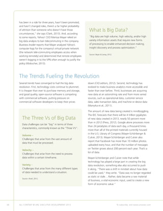 34 ALL CONTENT © UNC EXECUTIVE DEVELOPMENT 2013 	 To subscribe, visit www.uncexec.com
The Trends Fueling the Revolution
Several trends have converged to fuel the big data
revolution. First, technology costs continue to plummet.
It is cheaper than ever to purchase memory and storage,
and good quality, open-source software is competing
with commercial software, putting pressure on
commercial software developers to keep their prices
down (CIO editors, 2012). Second, technology has
evolved to make business analytics more accessible and
faster than ever before. Third, businesses are acquiring
new data at an astonishing rate and from more varied
sources, such as operational data, customer service
data, sales transaction data, and machine or device data
(Manyika et al., 2011).
The amount of new data being created is mindboggling.
The IDC forecasts that there will be 4 trillion gigabytes
of new data created in 2013, nearly 50 percent more
than in 2012 (Press, 2012). Google alone processes more
than 24 petabytes of data each day, a thousand times
more than all of the printed materials currently housed
in the U.S. Library of Congress (Mayer-Schönberger 
Cukier, 2013). Mayer-Schönberger and Cukier also
report that Facebook has more than 10 million photos
uploaded every hour, and that the number of messages
on Twitter grows about 200 percent each year. That’s a
lot of data.
Mayer-Schönberger and Cukier note that while
technology has played a large part in creating the big
data revolution, something else also occurred to push
it along. “There was a shift in mindset about how data
could be used,” they write. “Data was no longer regarded
as static or stale….Rather, data became a raw material
of business, a vital economic input, used to create a new
form of economic value.”
What Is Big Data?
”Big data are high volume, high velocity, and/or high
variety information assets that require new forms
of processing to enable enhanced decision making,
insight discovery and process optimization.”
Source: Beyer  Laney, 2012.
The Three Vs of Big Data
Data challenges can be “big” in terms of three
characteristics, commonly known as the “Three V’s”:
Volume –
Challenges that arise from the vast amount of
data that must be processed.
Velocity –
Challenges that arise from the need to process
data within a certain timeframe.
Variety –
Challenges that arise from the many different types
of data needed to understand a situation.
Source: Ahalt, 2012.
has been in a role for three years, hasn’t been promoted,
and hasn’t changed roles, there’s a far higher probability
of attrition than someone who doesn’t have those
circumstances,” she says (Clark, 2013). And, according
to some reports, Yahoo! CEO Marissa Mayer relied on
big data analysis to ban telecommuting in the company.
Business Insider reports that Mayer analyzed Yahoo’s
computer logs for the company’s virtual private network
(the network tele-commuting employees access when
working remotely) and determined that remote employees
weren’t logging in to the VPN often enough to justify the
policy (Klobucher, 2013).
 