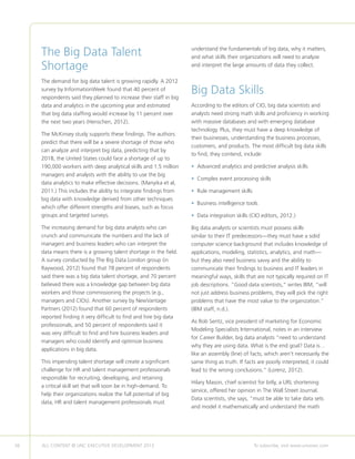36 ALL CONTENT © UNC EXECUTIVE DEVELOPMENT 2013 	 To subscribe, visit www.uncexec.com
The Big Data Talent
Shortage
The demand for big data talent is growing rapidly. A 2012
survey by InformationWeek found that 40 percent of
respondents said they planned to increase their staff in big
data and analytics in the upcoming year and estimated
that big data staffing would increase by 11 percent over
the next two years (Henschen, 2012).
The McKinsey study supports these findings. The authors
predict that there will be a severe shortage of those who
can analyze and interpret big data, predicting that by
2018, the United States could face a shortage of up to
190,000 workers with deep analytical skills and 1.5 million
managers and analysts with the ability to use the big
data analytics to make effective decisions. (Manyika et al,
2011.) This includes the ability to integrate findings from
big data with knowledge derived from other techniques
which offer different strengths and biases, such as focus
groups and targeted surveys.
The increasing demand for big data analysts who can
crunch and communicate the numbers and the lack of
managers and business leaders who can interpret the
data means there is a growing talent shortage in the field.
A survey conducted by The Big Data London group (in
Raywood, 2012) found that 78 percent of respondents
said there was a big data talent shortage, and 70 percent
believed there was a knowledge gap between big data
workers and those commissioning the projects (e.g.,
managers and CIOs). Another survey by NewVantage
Partners (2012) found that 60 percent of respondents
reported finding it very difficult to find and hire big data
professionals, and 50 percent of respondents said it
was very difficult to find and hire business leaders and
managers who could identify and optimize business
applications in big data.
This impending talent shortage will create a significant
challenge for HR and talent management professionals
responsible for recruiting, developing, and retaining
a critical skill set that will soon be in high-demand. To
help their organizations realize the full potential of big
data, HR and talent management professionals must
understand the fundamentals of big data, why it matters,
and what skills their organizations will need to analyze
and interpret the large amounts of data they collect.
Big Data Skills
According to the editors of CIO, big data scientists and
analysts need strong math skills and proficiency in working
with massive databases and with emerging database
technology. Plus, they must have a deep knowledge of
their businesses, understanding the business processes,
customers, and products. The most difficult big data skills
to find, they contend, include:
• Advanced analytics and predictive analysis skills
• Complex event processing skills
• Rule management skills
• Business intelligence tools
• Data integration skills (CIO editors, 2012.)
Big data analysts or scientists must possess skills
similar to their IT predecessors—they must have a solid
computer science background that includes knowledge of
applications, modeling, statistics, analytics, and math—
but they also need business savvy and the ability to
communicate their findings to business and IT leaders in
meaningful ways, skills that are not typically required on IT
job descriptions. “Good data scientists,” writes IBM, “will
not just address business problems, they will pick the right
problems that have the most value to the organization.”
(IBM staff, n.d.).
As Rob Sentz, vice president of marketing for Economic
Modeling Specialists International, notes in an interview
for Career Builder, big data analysts “need to understand
why they are using data. What is the end goal? Data is…
like an assembly (line) of facts, which aren’t necessarily the
same thing as truth. If facts are poorly interpreted, it could
lead to the wrong conclusions.” (Lorenz, 2012).
Hilary Mason, chief scientist for bitly, a URL shortening
service, offered her opinion in The Wall Street Journal.
Data scientists, she says, “must be able to take data sets
and model it mathematically and understand the math
 