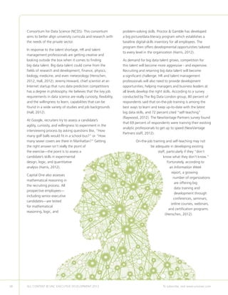 38 ALL CONTENT © UNC EXECUTIVE DEVELOPMENT 2013 	 To subscribe, visit www.uncexec.com
Consortium for Data Science (NCDS). This consortium
aims to better align university curricula and research with
the needs of the private sector.
In response to the talent shortage, HR and talent
management professionals are getting creative and
looking outside the box when it comes to finding
big data talent. Big data talent could come from the
fields of research and development, finance, physics,
biology, medicine, and even meteorology (Henschen,
2012, Hall, 2012). Jeremy Howard, chief scientist at an
Internet startup that runs data prediction competitions
has a degree in philosophy. He believes that the key job
requirements in data science are really curiosity, flexibility,
and the willingness to learn, capabilities that can be
found in a wide variety of studies and job backgrounds
(Hall, 2012).
At Google, recruiters try to assess a candidate’s
agility, curiosity, and willingness to experiment in the
interviewing process by asking questions like, “How
many golf balls would fit in a school bus?” or “How
many sewer covers are there in Manhattan?” Getting
the right answer isn’t really the point of
the exercise—the point is to assess a
candidate’s skills in experimental
design, logic, and quantitative
analysis (Harris, 2012).
Capital One also assesses
mathematical reasoning in
the recruiting process. All
prospective employees—
including senior executive
candidates—are tested
for mathematical
reasoning, logic, and
problem-solving skills. Proctor  Gamble has developed
a big picture/data literacy program which establishes a
baseline digital-skills inventory for all employees. The
program then offers developmental opportunities tailored
to every level in the organization (Harris, 2012).
As demand for big data talent grows, competition for
this talent will become more aggressive - and expensive.
Recruiting and retaining big data talent will become
a significant challenge. HR and talent management
professionals will also need to provide development
opportunities; helping managers and business leaders at
all levels develop the right skills. According to a survey
conducted by The Big Data London group, 80 percent of
respondents said that on-the-job training is among the
best ways to learn and keep up-to-date with the latest
big data skills, and 72 percent cited “self-teaching”
(Raywood, 2012). The NewVantage Partners survey found
that 69 percent of respondents were training their existing
analytic professionals to get up to speed (NewVantage
Partners staff, 2012).
On-the-job training and self-teaching may not
be adequate in developing existing
staff, particularly if they “don’t
know what they don’t know.”
Fortunately, according to
an Information Week
report, a growing
number of organizations
are offering big
data training and
development through
conferences, seminars,
online courses, webinars,
and certification programs
(Henschen, 2012).
 