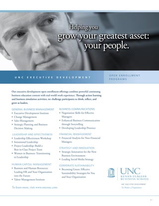 41
UNC EXECUTIVE DEVELOPMENT
The Power of Experience.To learn more, visit www.uncexec.com.
Our executive development open enrollment offerings combine powerful continuing
business education content with real-world work experience. Through action learning
and business simulation activities, we challenge participants to think, reflect, and
grow as leaders.
GENERAL BUSINESS MANAGEMENT
• Executive Development Institute
• Change Management
• Sales Management
• Strategic Planning and Business
Decision Making
LEADERSHIP AND EFFECTIVENESS
• Leadership Effectiveness Workshop
• Intentional Leadership
• Project Leadership: Build a
Best-in-Class Project Team
• Women in Business: Transitioning
to Leadership
HUMAN CAPITAL MANAGEMENT
• Business and Human Resources:
Leading HR and Your Organization
into the Future
• Talent Management Institute
BUSINESS COMMUNICATIONS
• Negotiation Skills for Effective
Managers
• Enhanced Business Communication
through Storytelling
• Developing Leadership Presence
FINANCIAL MANAGEMENT
• Financial Analysis for Non-Financial
Managers
STRATEGY AND INNOVATION
• Strategic Innovation for the New
Business Environment
• Leading Social Media Strategy
CORPORATE SUSTAINABILITY
• Becoming Green: Effective
Sustainability Strategies for You
and Your Organization
U N C E X E C U T I V E D E V E L O P M E N T
O P E N E N R O L L M E N T
P R O G R A M S
Helping you
grow your greatest asset:
your people.
Helping you
grow your greatest asset:
your people.
Helping you
grow your greatest asset:
your people.
 