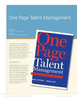 One Page Talent Management
This special section of ideas@work,
Volume 5 has been reprinted from the
book“One Page Talent Management:
Eliminating Complexity, Adding Value”
by Marc Effron and Miriam Ort with
permission from the authors and Harvard
Business Press, 2010. Copyright (c)
2010 by Harvard Business Publishing
Corporation: all rights reserved.
Chapter 1
A highly respected business journal has
recently published an article proving
that when a CEO makes and serves a
cake to his employees, it causes huge
increases in employee engagement
[humor us]. Two CEOs read the article,
believe the findings, and commit to
making a cake for their staff. They
each ask their talent management
leader to design a process that will
produce a suitable cake.
Marc Effron
President, The Talent Strategy Group
Miriam Ort
Senior Director, Human Resources for PepsiCo
42 ALL CONTENT © UNC EXECUTIVE DEVELOPMENT 2013 	 To subscribe, visit www.uncexec.com
 