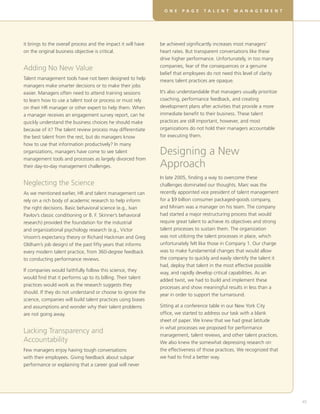 it brings to the overall process and the impact it will have
on the original business objective is critical.
Adding No New Value
Talent management tools have not been designed to help
managers make smarter decisions or to make their jobs
easier. Managers often need to attend training sessions
to learn how to use a talent tool or process or must rely
on their HR manager or other expert to help them. When
a manager receives an engagement survey report, can he
quickly understand the business choices he should make
because of it? The talent review process may differentiate
the best talent from the rest, but do managers know
how to use that information productively? In many
organizations, managers have come to see talent
management tools and processes as largely divorced from
their day-to-day management challenges.
Neglecting the Science
As we mentioned earlier, HR and talent management can
rely on a rich body of academic research to help inform
the right decisions. Basic behavioral science (e.g., Ivan
Pavlov’s classic conditioning or B. F. Skinner’s behavioral
research) provided the foundation for the industrial
and organizational psychology research (e.g., Victor
Vroom’s expectancy theory or Richard Hackman and Greg
Oldham’s job design) of the past fifty years that informs
every modern talent practice, from 360-degree feedback
to conducting performance reviews.
If companies would faithfully follow this science, they
would find that it performs up to its billing. Their talent
practices would work as the research suggests they
should. If they do not understand or choose to ignore the
science, companies will build talent practices using biases
and assumptions and wonder why their talent problems
are not going away.
Lacking Transparency and
Accountability
Few managers enjoy having tough conversations
with their employees. Giving feedback about subpar
performance or explaining that a career goal will never
be achieved significantly increases most managers’
heart rates. But transparent conversations like these
drive higher performance. Unfortunately, in too many
companies, fear of the consequences or a genuine
belief that employees do not need this level of clarity
means talent practices are opaque.
It’s also understandable that managers usually prioritize
coaching, performance feedback, and creating
development plans after activities that provide a more
immediate benefit to their business. These talent
practices are still important, however, and most
organizations do not hold their managers accountable
for executing them.
Designing a New
Approach
In late 2005, finding a way to overcome these
challenges dominated our thoughts. Marc was the
recently appointed vice president of talent management
for a $9 billion consumer packaged-goods company,
and Miriam was a manager on his team. The company
had started a major restructuring process that would
require great talent to achieve its objectives and strong
talent processes to sustain them. The organization
was not utilizing the talent processes in place, which
unfortunately felt like those in Company 1. Our charge
was to make fundamental changes that would allow
the company to quickly and easily identify the talent it
had, deploy that talent in the most effective possible
way, and rapidly develop critical capabilities. As an
added twist, we had to build and implement these
processes and show meaningful results in less than a
year in order to support the turnaround.
Sitting at a conference table in our New York City
office, we started to address our task with a blank
sheet of paper. We knew that we had great latitude
in what processes we proposed for performance
management, talent reviews, and other talent practices.
We also knew the somewhat depressing research on
the effectiveness of those practices. We recognized that
we had to find a better way.
D E V E L O P I N G R E A L S K I L L S F O R V I RT U A L T E A M SO N E P A G E T A L E N T M A N A G E M E N T
45
 