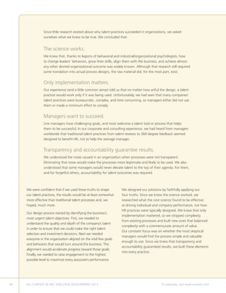 46 ALL CONTENT © UNC EXECUTIVE DEVELOPMENT 2013 	 To subscribe, visit www.uncexec.com
We were confident that if we used these truths to shape
our talent practices, the results would be at least somewhat
more effective than traditional talent processes and, we
hoped, much more.
Our design process started by identifying the business’s
most urgent talent objectives. First, we needed to
understand the quality and depth of the company’s talent
in order to ensure that we could make the right talent
selection and investment decisions. Next we needed
everyone in the organization aligned on the vital few goals
and behaviors that would turn around the business. This
alignment would accelerate progress toward those goals.
Finally, we needed to raise engagement to the highest
possible level to maximize every associate’s performance.
We designed our solutions by faithfully applying our
four truths. Since we knew the science worked, we
researched what the core science found to be effective
at driving individual and company performance, not how
HR practices were typically designed. We knew that only
implementation mattered, so we stripped complexity
from existing processes and built new ones that balanced
complexity with a commensurate amount of value.
Our constant focus was on whether the most skeptical
managers would find the process simple and valuable
enough to use. Since we knew that transparency and
accountability guaranteed results, we built these elements
into every practice.
Since little research existed about why talent practices succeeded in organizations, we asked
ourselves what we knew to be true. We concluded that:
The science works.
We knew that, thanks to legions of behavioral and industrial/organizational psychologists, how
to change leaders’ behaviors, grow their skills, align them with the business, and achieve almost
any other desired organizational outcome was widely known. Although that research still required
some translation into actual process designs, the raw material did, for the most part, exist.
Only implementation matters.
Our experience (and a little common sense) told us that no matter how artful the design, a talent
practice would work only if it was being used. Unfortunately, we had seen that many companies’
talent practices were bureaucratic, complex, and time consuming, so managers either did not use
them or made a minimum effort to comply.
Managers want to succeed.
Line managers have challenging goals, and most welcome a talent tool or process that helps
them to be successful. In our corporate and consulting experience, we had heard from managers
worldwide that traditional talent practices from talent reviews to 360-degree feedback seemed
designed to benefit HR, not to help the average manager.
Transparency and accountability guarantee results.
We understood the noise caused in an organization when processes were not transparent.
Eliminating that noise would make the processes more legitimate and likely to be used. We also
understood that some managers would never elevate talent to the top of their agenda. For them,
and for forgetful others, accountability for talent outcomes was required.
 