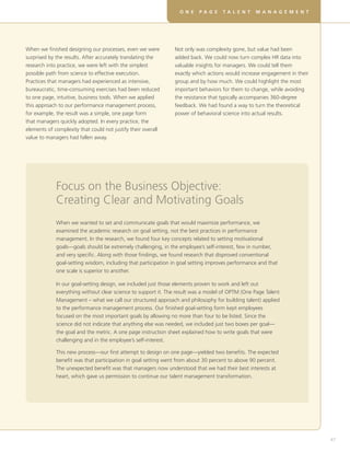 D E V E L O P I N G R E A L S K I L L S F O R V I RT U A L T E A M SO N E P A G E T A L E N T M A N A G E M E N T
47
When we finished designing our processes, even we were
surprised by the results. After accurately translating the
research into practice, we were left with the simplest
possible path from science to effective execution.
Practices that managers had experienced as intensive,
bureaucratic, time-consuming exercises had been reduced
to one page, intuitive, business tools. When we applied
this approach to our performance management process,
for example, the result was a simple, one page form
that managers quickly adopted. In every practice, the
elements of complexity that could not justify their overall
value to managers had fallen away.
Focus on the Business Objective:
Creating Clear and Motivating Goals
When we wanted to set and communicate goals that would maximize performance, we
examined the academic research on goal setting, not the best practices in performance
management. In the research, we found four key concepts related to setting motivational
goals—goals should be extremely challenging, in the employee’s self-interest, few in number,
and very specific. Along with those findings, we found research that disproved conventional
goal-setting wisdom, including that participation in goal setting improves performance and that
one scale is superior to another.
In our goal-setting design, we included just those elements proven to work and left out
everything without clear science to support it. The result was a model of OPTM (One Page Talent
Management – what we call our structured approach and philosophy for building talent) applied
to the performance management process. Our finished goal-setting form kept employees
focused on the most important goals by allowing no more than four to be listed. Since the
science did not indicate that anything else was needed, we included just two boxes per goal—
the goal and the metric. A one page instruction sheet explained how to write goals that were
challenging and in the employee’s self-interest.
This new process—our first attempt to design on one page—yielded two benefits. The expected
benefit was that participation in goal setting went from about 30 percent to above 90 percent.
The unexpected benefit was that managers now understood that we had their best interests at
heart, which gave us permission to continue our talent management transformation.
Not only was complexity gone, but value had been
added back. We could now turn complex HR data into
valuable insights for managers. We could tell them
exactly which actions would increase engagement in their
group and by how much. We could highlight the most
important behaviors for them to change, while avoiding
the resistance that typically accompanies 360-degree
feedback. We had found a way to turn the theoretical
power of behavioral science into actual results.
 
