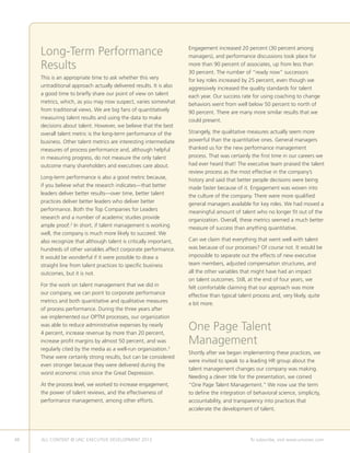 48 ALL CONTENT © UNC EXECUTIVE DEVELOPMENT 2013 	 To subscribe, visit www.uncexec.com
Long-Term Performance
Results
This is an appropriate time to ask whether this very
untraditional approach actually delivered results. It is also
a good time to briefly share our point of view on talent
metrics, which, as you may now suspect, varies somewhat
from traditional views. We are big fans of quantitatively
measuring talent results and using the data to make
decisions about talent. However, we believe that the best
overall talent metric is the long-term performance of the
business. Other talent metrics are interesting intermediate
measures of process performance and, although helpful
in measuring progress, do not measure the only talent
outcome many shareholders and executives care about.
Long-term performance is also a good metric because,
if you believe what the research indicates—that better
leaders deliver better results—over time, better talent
practices deliver better leaders who deliver better
performance. Both the Top Companies for Leaders
research and a number of academic studies provide
ample proof.2
In short, if talent management is working
well, the company is much more likely to succeed. We
also recognize that although talent is critically important,
hundreds of other variables affect corporate performance.
It would be wonderful if it were possible to draw a
straight line from talent practices to specific business
outcomes, but it is not.
For the work on talent management that we did in
our company, we can point to corporate performance
metrics and both quantitative and qualitative measures
of process performance. During the three years after
we implemented our OPTM processes, our organization
was able to reduce administrative expenses by nearly
4 percent, increase revenue by more than 20 percent,
increase profit margins by almost 50 percent, and was
regularly cited by the media as a well-run organization.3
These were certainly strong results, but can be considered
even stronger because they were delivered during the
worst economic crisis since the Great Depression.
At the process level, we worked to increase engagement,
the power of talent reviews, and the effectiveness of
performance management, among other efforts.
Engagement increased 20 percent (30 percent among
managers), and performance discussions took place for
more than 90 percent of associates, up from less than
30 percent. The number of “ready now” successors
for key roles increased by 25 percent, even though we
aggressively increased the quality standards for talent
each year. Our success rate for using coaching to change
behaviors went from well below 50 percent to north of
90 percent. There are many more similar results that we
could present.
Strangely, the qualitative measures actually seem more
powerful than the quantitative ones. General managers
thanked us for the new performance management
process. That was certainly the first time in our careers we
had ever heard that! The executive team praised the talent
review process as the most effective in the company’s
history and said that better people decisions were being
made faster because of it. Engagement was woven into
the culture of the company. There were more qualified
general managers available for key roles. We had moved a
meaningful amount of talent who no longer fit out of the
organization. Overall, these metrics seemed a much better
measure of success than anything quantitative.
Can we claim that everything that went well with talent
was because of our processes? Of course not. It would be
impossible to separate out the effects of new executive
team members, adjusted compensation structures, and
all the other variables that might have had an impact
on talent outcomes. Still, at the end of four years, we
felt comfortable claiming that our approach was more
effective than typical talent process and, very likely, quite
a bit more.
One Page Talent
Management
Shortly after we began implementing these practices, we
were invited to speak to a leading HR group about the
talent management changes our company was making.
Needing a clever title for the presentation, we coined
“One Page Talent Management.” We now use the term
to define the integration of behavioral science, simplicity,
accountability, and transparency into practices that
accelerate the development of talent.
 