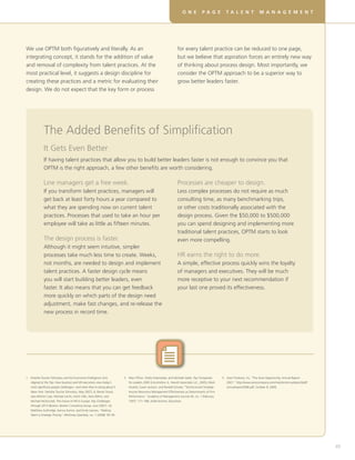 D E V E L O P I N G R E A L S K I L L S F O R V I RT U A L T E A M SO N E P A G E T A L E N T M A N A G E M E N T
49
The Added Benefits of Simplification
It Gets Even Better
If having talent practices that allow you to build better leaders faster is not enough to convince you that
OPTM is the right approach, a few other benefits are worth considering.
1.	Deloitte Touche Tohmatsu and the Economist Intelligence Unit,
Aligned at the Top: How business and HR executives view today’s
most significant people challenges—and what they’re doing about it
(New York: Deloitte Touche Tohmatsu, May 2007), 6; Ranier Strack,
Jean-Michel Caye, Michael Leicht, Ulrich Villis, Hans Böhm, and
Michael McDonnell, The Future of HR in Europe: Key Challenges
through 2015 (Boston: Boston Consulting Group, June 2007), 16;
Matthew Guthridge, Aamus Komm, and Emily Lawson, “Making
Talent a Strategic Priority,” McKinsey Quarterly, no. 1 (2008): 50–59.
2.	Marc Effron, Shelly Greenslade, and Michelle Salob, Top Companies
for Leaders 2005 (Lincolnshire, IL: Hewitt Associates LLC, 2005); Mark
Huselid, Susan Jackson, and Randall Schuler, “Technical and Strategic
Human Resources Management Effectiveness as Determinants of Firm
Performance,” Academy of Management Journal 40, no. 1 (February
1997): 171–188, AOM Archive, Ebscohost.
3.	Avon Products, Inc, “The Avon Opportunity, Annual Report
2007,” http://www.avoncompany.com/investor/annualreport/pdf/
annualreport2008.pdf, October 8, 2009,
Line managers get a free week.
If you transform talent practices, managers will
get back at least forty hours a year compared to
what they are spending now on current talent
practices. Processes that used to take an hour per
employee will take as little as fifteen minutes.
The design process is faster.
Although it might seem intuitive, simpler
processes take much less time to create. Weeks,
not months, are needed to design and implement
talent practices. A faster design cycle means
you will start building better leaders, even
faster. It also means that you can get feedback
more quickly on which parts of the design need
adjustment, make fast changes, and re-release the
new process in record time.
Processes are cheaper to design.
Less complex processes do not require as much
consulting time, as many benchmarking trips,
or other costs traditionally associated with the
design process. Given the $50,000 to $500,000
you can spend designing and implementing more
traditional talent practices, OPTM starts to look
even more compelling.
HR earns the right to do more.
A simple, effective process quickly wins the loyalty
of managers and executives. They will be much
more receptive to your next recommendation if
your last one proved its effectiveness.
We use OPTM both figuratively and literally. As an
integrating concept, it stands for the addition of value
and removal of complexity from talent practices. At the
most practical level, it suggests a design discipline for
creating these practices and a metric for evaluating their
design. We do not expect that the key form or process
for every talent practice can be reduced to one page,
but we believe that aspiration forces an entirely new way
of thinking about process design. Most importantly, we
consider the OPTM approach to be a superior way to
grow better leaders faster.
 