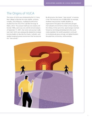 DEVELOPING LEADERS IN A VUCA ENVIRONMENT
5
The Origins of VUCA
The notion of VUCA was introduced by the U.S. Army
War College to describe the more volatile, uncertain,
complex, and ambiguous, multilateral world which
resulted from the end of the Cold War (Kinsinger 
Walch, 2012). The acronym itself was not created until
the late 1990s, and it was not until the terrorist attacks
of September 11, 2001, that notion and acronym really
took hold. VUCA was subsequently adopted by strategic
business leaders to describe the chaotic, turbulent, and
rapidly changing business environment that has become
the “new normal.”
By all accounts, the chaotic “new normal” in business
is real. The financial crisis of 2008-2009, for example,
rendered many business models obsolete, as
organizations throughout the world were plunged
into turbulent environments similar to those faced by
the military. At the same time, rapid changes marched
forward as technological developments like social
media exploded, the world’s population continued
to simultaneously grow and age, and global disasters
disrupted lives, economies, and businesses.
 