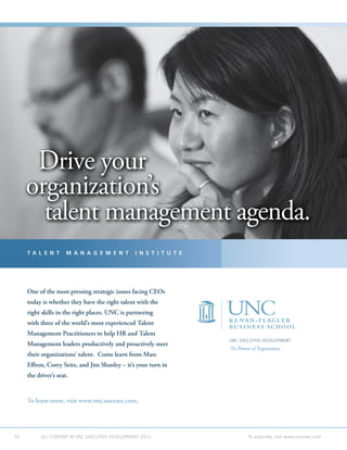 50 ALL CONTENT © UNC EXECUTIVE DEVELOPMENT 2013 	 To subscribe, visit www.uncexec.com
UNC EXECUTIVE DEVELOPMENT
The Power of Experience.
To learn more, visit www.tmi.uncexec.com.
One of the most pressing strategic issues facing CEOs
today is whether they have the right talent with the
right skills in the right places. UNC is partnering
with three of the world’s most experienced Talent
Management Practitioners to help HR and Talent
Management leaders productively and proactively steer
their organizations’ talent. Come learn from Marc
Effron, Corey Seitz, and Jim Shanley – it’s your turn in
the driver’s seat.
T A L E N T M A N A G E M E N T I N S T I T U T E
Drive your
organization’s
talent management agenda.
Drive your
organization’s
talent management agenda.
 