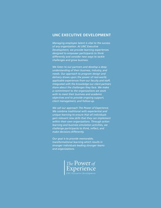 UNC EXECUTIVE DEVELOPMENT
Managing employee talent is vital to the success
of any organization. At UNC Executive
Development, we provide learning experiences
designed to empower participants to think
differently and consider new ways to tackle
challenges and grow business.
We listen to our partners and develop a deep
understanding of their business, industry, and
needs. Our approach to program design and
delivery draws upon the power of real-world,
applicable experiences from our faculty and staff,
integrated with the knowledge our client partners
share about the challenges they face. We make
a commitment to the organizations we work
with to meet their business and academic
objectives and to provide ongoing support,
client management, and follow-up.
We call our approach The Power of Experience.
We combine traditional with experiential and
unique learning to ensure that all individuals
gain relevant new skills that they can implement
within their own organizations. Through action
learning and business simulation activities, we
challenge participants to think, reflect, and
make decisions differently.
Our goal is to provide memorable,
transformational learning which results in
stronger individuals leading stronger teams
and organizations.
 