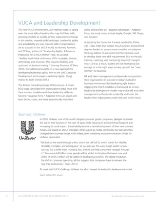 6 ALL CONTENT © UNC EXECUTIVE DEVELOPMENT 2013 	 To subscribe, visit www.uncexec.com
In 2010, Unilever, one of the world’s largest consumer goods companies, pledged to double
the size of their business in the next 10 years while reducing its environmental footprint and
increasing its social impact. Sustainability became a central component of their new business
model, one based on VUCA principles. When asked by Forbes contributor Avi Dan why they
changed their business model, Keith Weed, chief marketing and communication officer for
Unilever, responded:
“We look at the world through a lens, which we call VUCA, which stands for ‘Volatile,
Unstable, Complex, and Ambiguous.’ So you can say, ‘It’s a very tough world,’ or you
can say, ‘It’s a world that’s changing fast, and we can help consumers navigate through
it.’ Two-and-a-half billion more people will be added to the planet between now and
2050, of which 2 billion will be added in developing countries. The digital revolution,
the shift in consumer spending, all this suggests that companies have to reinvent the
way they do business.” (Dan, 2012.)
To meet that VUCA challenge, Unilever has also changed its leadership development model.
Source: Sullivan, 2012 January.
Example: Unilever
VUCA and Leadership Development
This new VUCA environment, as Friedman notes, is taxing
even the most able of leaders who may find their skills
growing obsolete as quickly as their organizations change
in this volatile, unpredictable landscape. Leadership agility
and adaptability are now required skills if organizations
are to succeed in this VUCA world. As Horney, Pasmore,
and O’Shea, authors of “Leadership Agility: A Business
Imperative for a VUCA World” note, to succeed,
“leaders must make continuous shifts in people, process,
technology, and structure. This requires flexibility and
quickness in decision making.” (Horney, Pasmore, O’Shea,
2010). (For additional insights on a new approach for
developing leadership agility, refer to the UNC Executive
Development white paper: Leadership Agility: Using
Improv to Build Critical Skills.)
The Boston Consulting Group (BCG) concurs. A recent
BCG study concluded that organizations today must shift
their business models—and their leadership skills—to
become “adaptive firms.” Adaptive firms can adjust and
learn better, faster, and more economically than their
peers, giving them an “adaptive advantage.” Adaptive
firms, the study notes, include Apple, Google, 3M, Target,
and Amazon.
A report by the Center for Creative Leadership (Petrie,
2011) also notes that today’s VUCA business environment
requires leaders to possess more complex and adaptive
thinking abilities. It also notes that the methods used
to develop these new skill requirements (like on-the-job
training, coaching, and mentoring) have not changed
much, and as a result, leaders are not developing fast
enough or in the right ways to keep up with the “new
normal” for business.
HR and talent management professionals must position
their organizations to succeed in today’s turbulent
business environment by developing agile leaders.
Applying the VUCA model as a framework to re-tool
leadership development models may enable HR and talent
management professionals to identify and foster the
leaders their organizations need now and in the future.
 