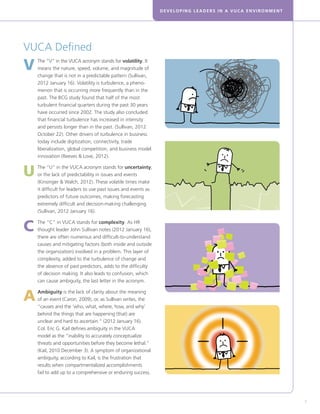 DEVELOPING LEADERS IN A VUCA ENVIRONMENT
7
VUCA Defined
V	The “V” in the VUCA acronym stands for volatility. It
means the nature, speed, volume, and magnitude of
change that is not in a predictable pattern (Sullivan,
2012 January 16). Volatility is turbulence, a pheno-
menon that is occurring more frequently than in the
past. The BCG study found that half of the most
turbulent financial quarters during the past 30 years
have occurred since 2002. The study also concluded
that financial turbulence has increased in intensity
and persists longer than in the past. (Sullivan, 2012
October 22). Other drivers of turbulence in business
today include digitization, connectivity, trade
liberalization, global competition, and business model
innovation (Reeves  Love, 2012).
U	The “U” in the VUCA acronym stands for uncertainty,
or the lack of predictability in issues and events
(Kinsinger  Walch, 2012). These volatile times make
it difficult for leaders to use past issues and events as
predictors of future outcomes, making forecasting
extremely difficult and decision-making challenging
(Sullivan, 2012 January 16).
C	The “C” in VUCA stands for complexity. As HR
thought leader John Sullivan notes (2012 January 16),
there are often numerous and difficult-to-understand
causes and mitigating factors (both inside and outside
the organization) involved in a problem. This layer of
complexity, added to the turbulence of change and
the absence of past predictors, adds to the difficulty
of decision making. It also leads to confusion, which
can cause ambiguity, the last letter in the acronym.
A	Ambiguity is the lack of clarity about the meaning
of an event (Caron, 2009), or, as Sullivan writes, the
“causes and the ‘who, what, where, how, and why’
behind the things that are happening (that) are
unclear and hard to ascertain.” (2012 January 16).
Col. Eric G. Kail defines ambiguity in the VUCA
model as the “inability to accurately conceptualize
threats and opportunities before they become lethal.”
(Kail, 2010 December 3). A symptom of organizational
ambiguity, according to Kail, is the frustration that
results when compartmentalized accomplishments
fail to add up to a comprehensive or enduring success.
 
