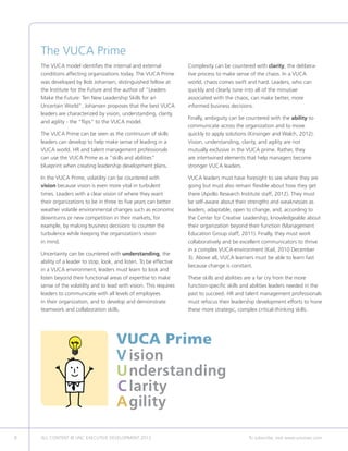 8 ALL CONTENT © UNC EXECUTIVE DEVELOPMENT 2013 	 To subscribe, visit www.uncexec.com
The VUCA Prime
The VUCA model identifies the internal and external
conditions affecting organizations today. The VUCA Prime
was developed by Bob Johansen, distinguished fellow at
the Institute for the Future and the author of “Leaders
Make the Future: Ten New Leadership Skills for an
Uncertain World”. Johansen proposes that the best VUCA
leaders are characterized by vision, understanding, clarity,
and agility - the “flips” to the VUCA model.
The VUCA Prime can be seen as the continuum of skills
leaders can develop to help make sense of leading in a
VUCA world. HR and talent management professionals
can use the VUCA Prime as a “skills and abilities”
blueprint when creating leadership development plans.
In the VUCA Prime, volatility can be countered with
vision because vision is even more vital in turbulent
times. Leaders with a clear vision of where they want
their organizations to be in three to five years can better
weather volatile environmental changes such as economic
downturns or new competition in their markets, for
example, by making business decisions to counter the
turbulence while keeping the organization’s vision
in mind.
Uncertainty can be countered with understanding, the
ability of a leader to stop, look, and listen. To be effective
in a VUCA environment, leaders must learn to look and
listen beyond their functional areas of expertise to make
sense of the volatility and to lead with vision. This requires
leaders to communicate with all levels of employees
in their organization, and to develop and demonstrate
teamwork and collaboration skills.
Complexity can be countered with clarity, the delibera-
tive process to make sense of the chaos. In a VUCA
world, chaos comes swift and hard. Leaders, who can
quickly and clearly tune into all of the minutiae
associated with the chaos, can make better, more
informed business decisions.
Finally, ambiguity can be countered with the ability to
communicate across the organization and to move
quickly to apply solutions (Kinsinger and Walch, 2012).
Vision, understanding, clarity, and agility are not
mutually exclusive in the VUCA prime. Rather, they
are intertwined elements that help managers become
stronger VUCA leaders.
VUCA leaders must have foresight to see where they are
going but must also remain flexible about how they get
there (Apollo Research Institute staff, 2012). They must
be self-aware about their strengths and weaknesses as
leaders, adaptable, open to change, and, according to
the Center for Creative Leadership, knowledgeable about
their organization beyond their function (Management
Education Group staff, 2011). Finally, they must work
collaboratively and be excellent communicators to thrive
in a complex VUCA environment (Kail, 2010 December
3). Above all, VUCA learners must be able to learn fast
because change is constant.
These skills and abilities are a far cry from the more
function-specific skills and abilities leaders needed in the
past to succeed. HR and talent management professionals
must refocus their leadership development efforts to hone
these more strategic, complex critical-thinking skills.
VUCA Prime
V	ision
	U	nderstanding
	C	larity
	A	gility
 