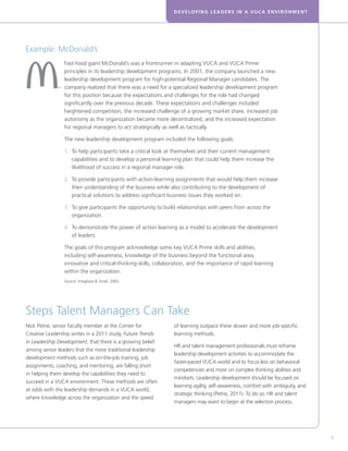DEVELOPING LEADERS IN A VUCA ENVIRONMENT
9
Steps Talent Managers Can Take
Nick Petrie, senior faculty member at the Center for
Creative Leadership writes in a 2011 study, Future Trends
in Leadership Development, that there is a growing belief
among senior leaders that the more traditional leadership
development methods such as on-the-job training, job
assignments, coaching, and mentoring, are falling short
in helping them develop the capabilities they need to
succeed in a VUCA environment. These methods are often
at odds with the leadership demands in a VUCA world,
where knowledge across the organization and the speed
of learning outpace these slower and more job-specific
learning methods.
HR and talent management professionals must reframe
leadership development activities to accommodate the
faster-paced VUCA world and to focus less on behavioral
competencies and more on complex thinking abilities and
mindsets. Leadership development should be focused on
learning agility, self-awareness, comfort with ambiguity, and
strategic thinking (Petrie, 2011). To do so, HR and talent
managers may want to begin at the selection process.
Fast-food giant McDonald’s was a frontrunner in adapting VUCA and VUCA Prime
principles in its leadership development programs. In 2001, the company launched a new
leadership development program for high-potential Regional Manager candidates. The
company realized that there was a need for a specialized leadership development program
for this position because the expectations and challenges for the role had changed
significantly over the previous decade. These expectations and challenges included
heightened competition, the increased challenge of a growing market share, increased job
autonomy as the organization became more decentralized, and the increased expectation
for regional managers to act strategically as well as tactically.
The new leadership development program included the following goals:
1. 	To help participants take a critical look at themselves and their current management
capabilities and to develop a personal learning plan that could help them increase the
likelihood of success in a regional manager role.
2.	To provide participants with action-learning assignments that would help them increase
their understanding of the business while also contributing to the development of
practical solutions to address significant business issues they worked on.
3.	To give participants the opportunity to build relationships with peers from across the
organization.
4.	To demonstrate the power of action learning as a model to accelerate the development
of leaders.
The goals of this program acknowledge some key VUCA Prime skills and abilities,
including self-awareness, knowledge of the business beyond the functional area,
innovative and critical-thinking skills, collaboration, and the importance of rapid learning
within the organization.
Source: Intagliata  Small, 2005.
Example: McDonald’s
 