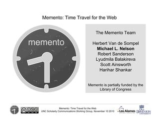 Memento: Time Travel for the Web
UNC Scholarly Communications Working Group, November 10 2010
The Memento Team
Herbert Van de Sompel
Michael L. Nelson
Robert Sanderson
Lyudmila Balakireva
Scott Ainsworth
Harihar Shankar
Memento: Time Travel for the Web
Memento is partially funded by the
Library of Congress
 