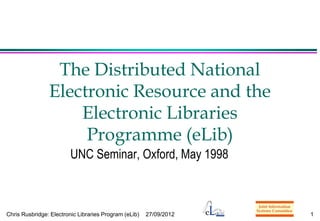 The Distributed National
                Electronic Resource and the
                    Electronic Libraries
                     Programme (eLib)
                         UNC Seminar, Oxford, May 1998



Chris Rusbridge: Electronic Libraries Program (eLib)   27/09/2012   1
 