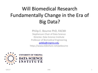 Will Biomedical Research
Fundamentally Change in the Era of
Big Data?
Philip E. Bourne PhD, FACMI
Stephenson Chair of Data Science
Director, Data Science Institute
Professor of Biomedical Engineering
peb6a@virginia.edu
https://www.slideshare.net/pebourne
6/6/17 UNC 1
 