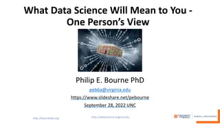 What Data Science Will Mean to You -
One Person’s View
Philip E. Bourne PhD
peb6a@virginia.edu
https://www.slideshare.net/pebourne
September 28, 2022 UNC
 