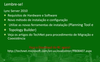 Requisitos de SoftwareLync Server 2010Lync Server 2010 rolesWindows Server 2008 SP2 x64 Windows Server 2008 R2 x64PowerShell V2Admin Tools e Core ComponentWindows 7 (somente x64)Windows Vista SP2 (somente x64)PowerShell V2SQL Server® BackendSQL 2005 (SP3) x64SQL 2008 (SP1) x64Active Directory Forest/Domain level Windows Server 2003Windows Server 2008  Windows Server 2008 R2