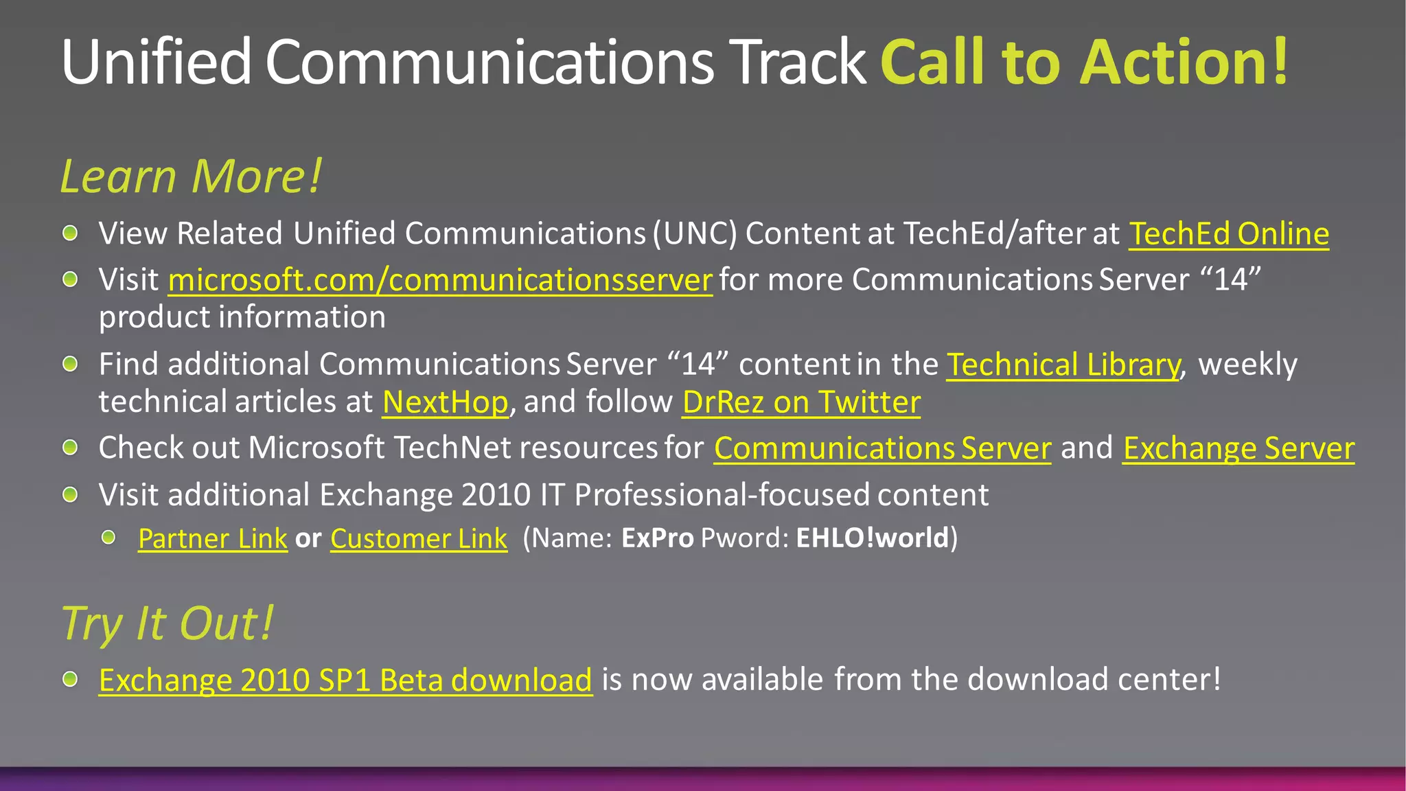 TechEd Online
    microsoft.com/communicationsserver

                                                    Technical Library
                    NextHop         DrRez on Twitter
                                      Communications Server     Exchange Server

  Partner Link   Customer Link



Exchange 2010 SP1 Beta download
 