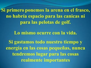 Si primero ponemos la arena en el frasco,
no habría espacio para las canicas ni
para las pelotas de golf.
Lo mismo ocurre con la vida.
Si gastamos todo nuestro tiempo y
energía en las cosas pequeñas, nunca
tendremos lugar para las cosas
realmente importantes
 