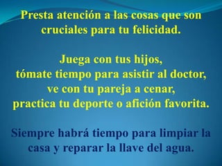 Presta atención a las cosas que son
cruciales para tu felicidad.
Juega con tus hijos,
tómate tiempo para asistir al doctor,
ve con tu pareja a cenar,
practica tu deporte o afición favorita.
Siempre habrá tiempo para limpiar la
casa y reparar la llave del agua.
 